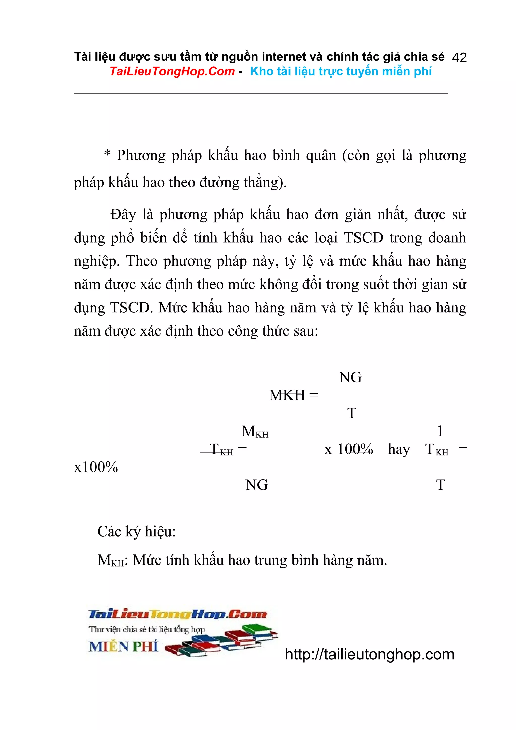 Tài liệu được sưu tầm từ nguồn internet và chính tác giả chia sẻ 42
TaiLieuTongHop.Com - Kho tài liệu trực tuyến miễn phí

* Phương pháp khấu hao bình quân (còn gọi là phương
pháp khấu hao theo đường thẳng).
Đây là phương pháp khấu hao đơn giản nhất, được sử
dụng phổ biến để tính khấu hao các loại TSCĐ trong doanh
nghiệp. Theo phương pháp này, tỷ lệ và mức khấu hao hàng
năm được xác định theo mức không đổi trong suốt thời gian sử
dụng TSCĐ. Mức khấu hao hàng năm và tỷ lệ khấu hao hàng
năm được xác định theo công thức sau:
NG
MKH =
T
T KH

MKH
=

1
x 100% hay T KH =

x100%
NG

T

Các ký hiệu:
MKH: Mức tính khấu hao trung bình hàng năm.

http://tailieutonghop.com

 