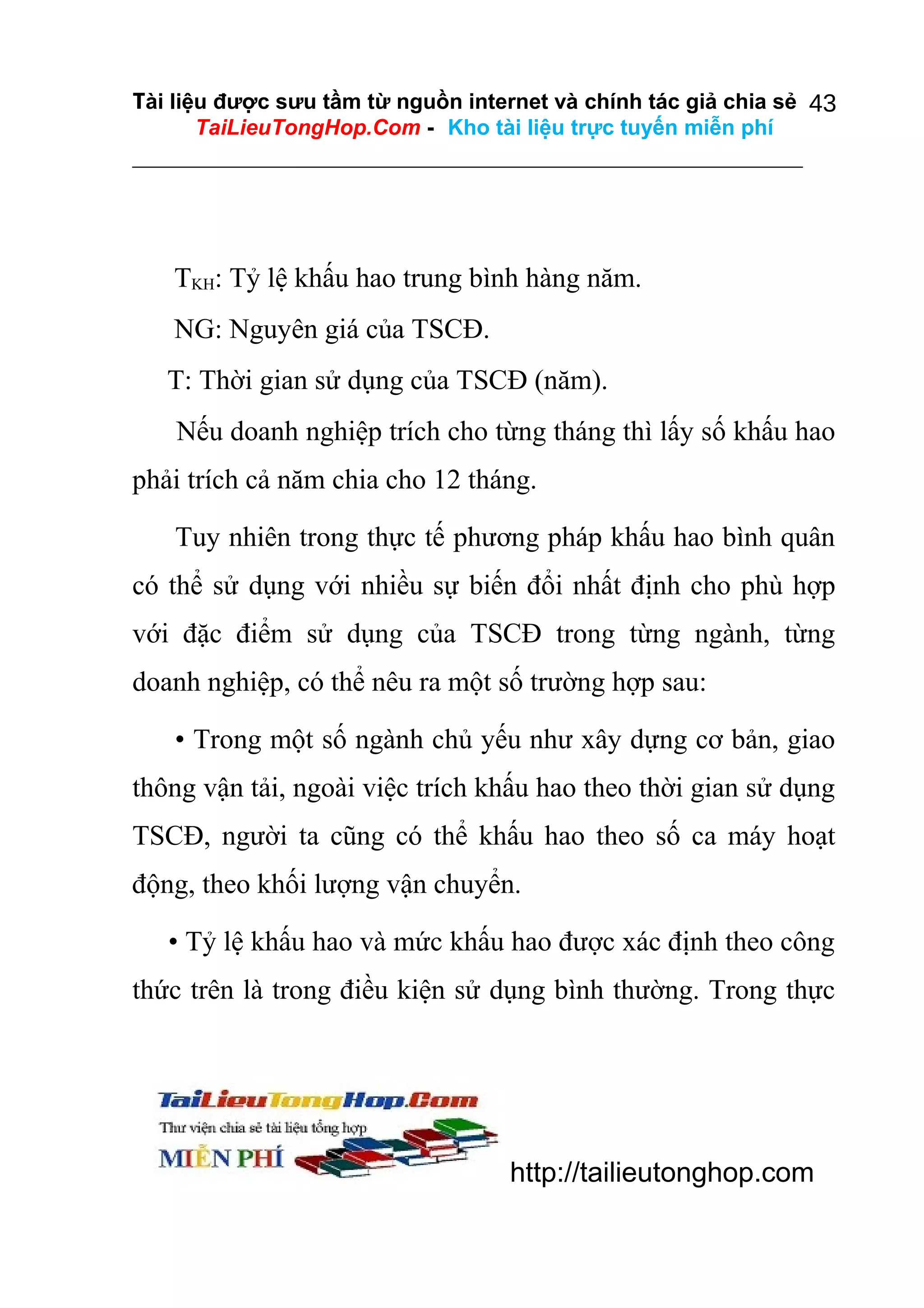 Tài liệu được sưu tầm từ nguồn internet và chính tác giả chia sẻ 43
TaiLieuTongHop.Com - Kho tài liệu trực tuyến miễn phí

TKH: Tỷ lệ khấu hao trung bình hàng năm.
NG: Nguyên giá của TSCĐ.
T: Thời gian sử dụng của TSCĐ (năm).
Nếu doanh nghiệp trích cho từng tháng thì lấy số khấu hao
phải trích cả năm chia cho 12 tháng.
Tuy nhiên trong thực tế phương pháp khấu hao bình quân
có thể sử dụng với nhiều sự biến đổi nhất định cho phù hợp
với đặc điểm sử dụng của TSCĐ trong từng ngành, từng
doanh nghiệp, có thể nêu ra một số trường hợp sau:
• Trong một số ngành chủ yếu như xây dựng cơ bản, giao
thông vận tải, ngoài việc trích khấu hao theo thời gian sử dụng
TSCĐ, người ta cũng có thể khấu hao theo số ca máy hoạt
động, theo khối lượng vận chuyển.
• Tỷ lệ khấu hao và mức khấu hao được xác định theo công
thức trên là trong điều kiện sử dụng bình thường. Trong thực

http://tailieutonghop.com

 