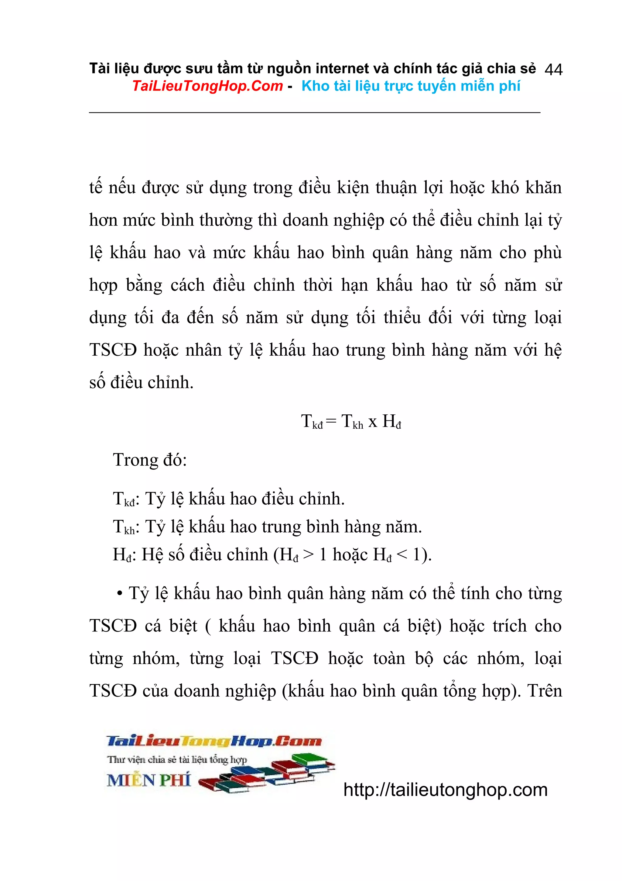 Tài liệu được sưu tầm từ nguồn internet và chính tác giả chia sẻ 44
TaiLieuTongHop.Com - Kho tài liệu trực tuyến miễn phí

tế nếu được sử dụng trong điều kiện thuận lợi hoặc khó khăn
hơn mức bình thường thì doanh nghiệp có thể điều chỉnh lại tỷ
lệ khấu hao và mức khấu hao bình quân hàng năm cho phù
hợp bằng cách điều chỉnh thời hạn khấu hao từ số năm sử
dụng tối đa đến số năm sử dụng tối thiểu đối với từng loại
TSCĐ hoặc nhân tỷ lệ khấu hao trung bình hàng năm với hệ
số điều chỉnh.
Tkđ = Tkh x Hđ
Trong đó:
Tkđ: Tỷ lệ khấu hao điều chỉnh.
Tkh: Tỷ lệ khấu hao trung bình hàng năm.
Hđ: Hệ số điều chỉnh (Hđ > 1 hoặc Hđ < 1).
• Tỷ lệ khấu hao bình quân hàng năm có thể tính cho từng
TSCĐ cá biệt ( khấu hao bình quân cá biệt) hoặc trích cho
từng nhóm, từng loại TSCĐ hoặc toàn bộ các nhóm, loại
TSCĐ của doanh nghiệp (khấu hao bình quân tổng hợp). Trên

http://tailieutonghop.com

 