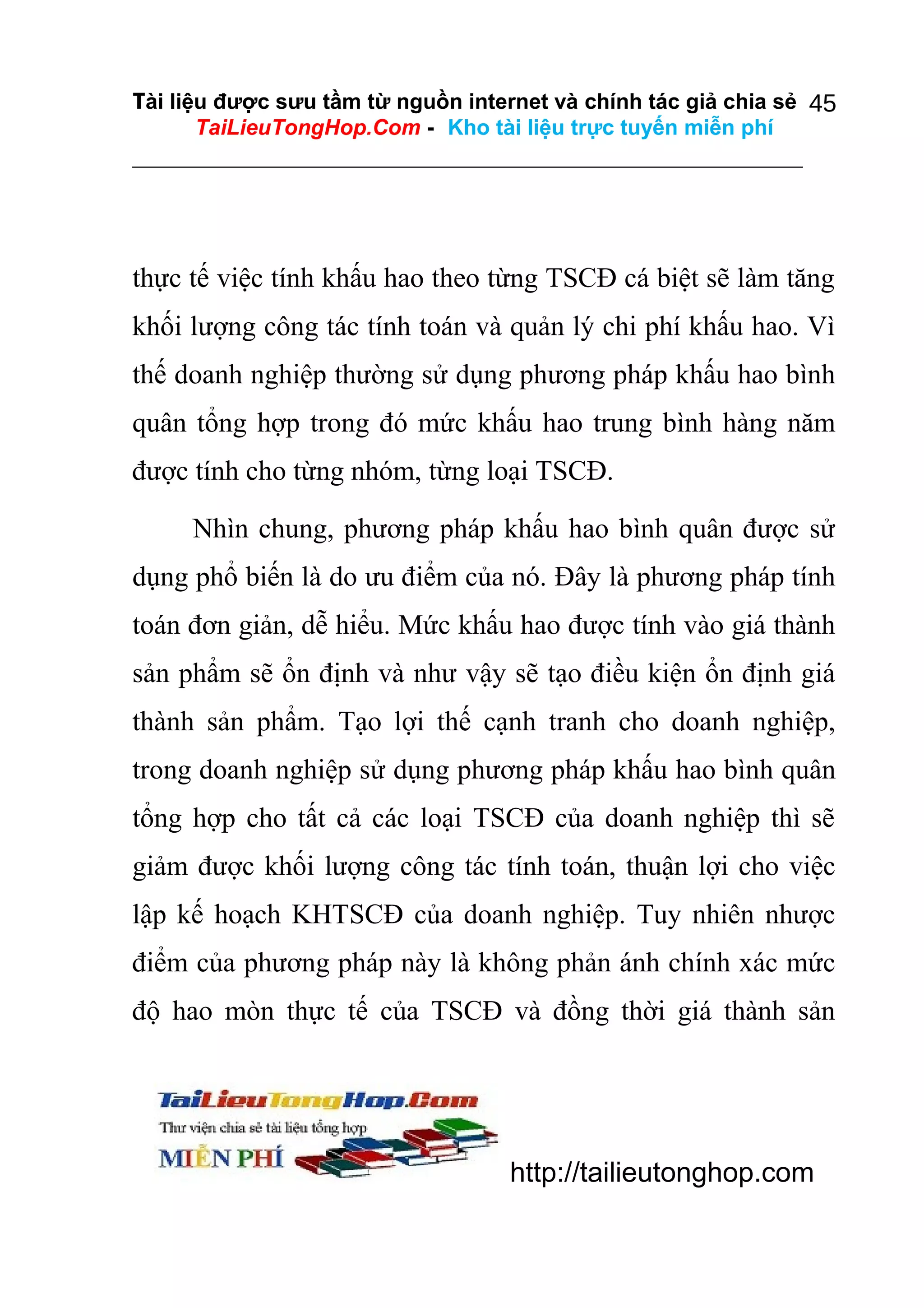 Tài liệu được sưu tầm từ nguồn internet và chính tác giả chia sẻ 45
TaiLieuTongHop.Com - Kho tài liệu trực tuyến miễn phí

thực tế việc tính khấu hao theo từng TSCĐ cá biệt sẽ làm tăng
khối lượng công tác tính toán và quản lý chi phí khấu hao. Vì
thế doanh nghiệp thường sử dụng phương pháp khấu hao bình
quân tổng hợp trong đó mức khấu hao trung bình hàng năm
được tính cho từng nhóm, từng loại TSCĐ.
Nhìn chung, phương pháp khấu hao bình quân được sử
dụng phổ biến là do ưu điểm của nó. Đây là phương pháp tính
toán đơn giản, dễ hiểu. Mức khấu hao được tính vào giá thành
sản phẩm sẽ ổn định và như vậy sẽ tạo điều kiện ổn định giá
thành sản phẩm. Tạo lợi thế cạnh tranh cho doanh nghiệp,
trong doanh nghiệp sử dụng phương pháp khấu hao bình quân
tổng hợp cho tất cả các loại TSCĐ của doanh nghiệp thì sẽ
giảm được khối lượng công tác tính toán, thuận lợi cho việc
lập kế hoạch KHTSCĐ của doanh nghiệp. Tuy nhiên nhược
điểm của phương pháp này là không phản ánh chính xác mức
độ hao mòn thực tế của TSCĐ và đồng thời giá thành sản

http://tailieutonghop.com

 