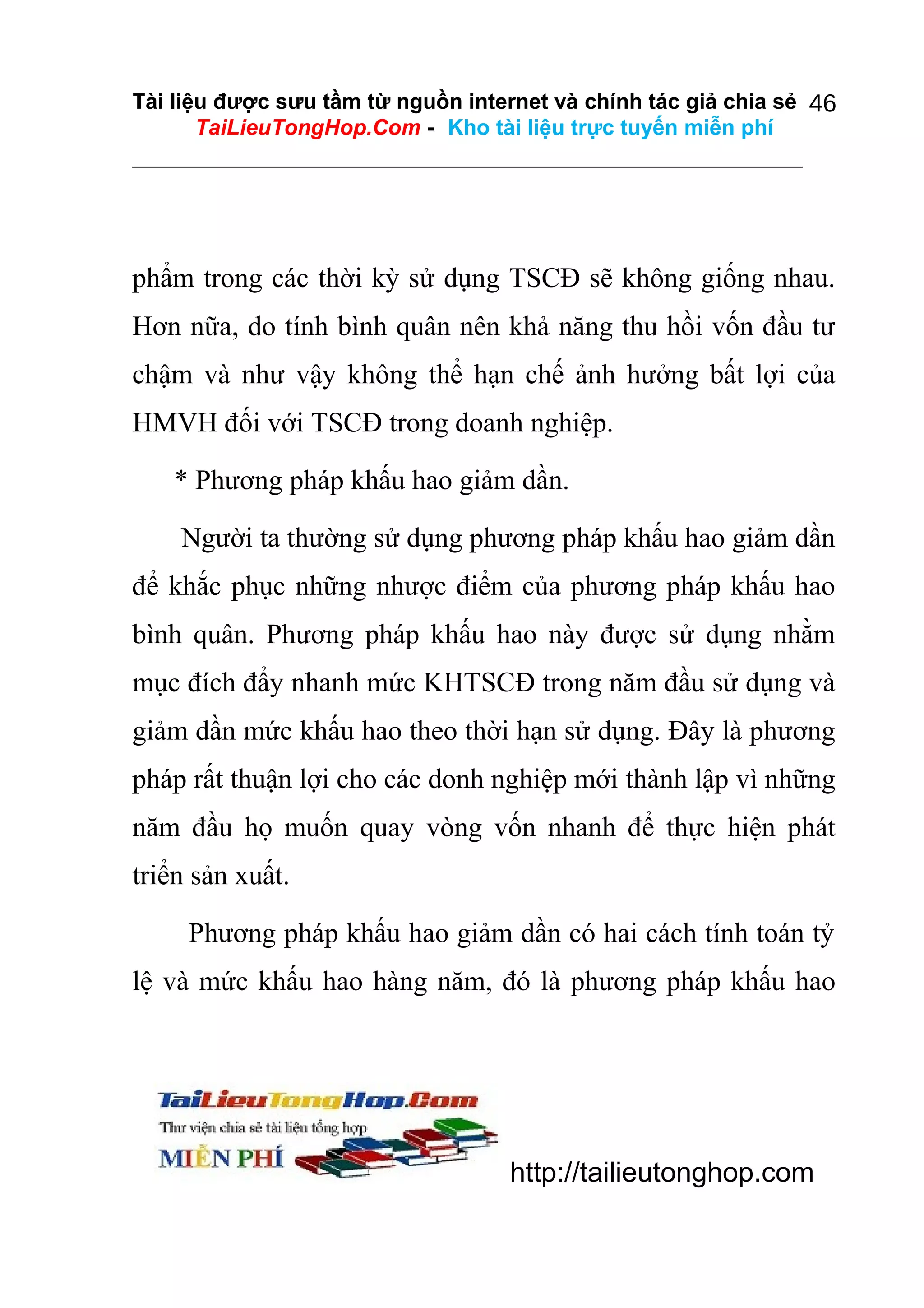 Tài liệu được sưu tầm từ nguồn internet và chính tác giả chia sẻ 46
TaiLieuTongHop.Com - Kho tài liệu trực tuyến miễn phí

phẩm trong các thời kỳ sử dụng TSCĐ sẽ không giống nhau.
Hơn nữa, do tính bình quân nên khả năng thu hồi vốn đầu tư
chậm và như vậy không thể hạn chế ảnh hưởng bất lợi của
HMVH đối với TSCĐ trong doanh nghiệp.
* Phương pháp khấu hao giảm dần.
Người ta thường sử dụng phương pháp khấu hao giảm dần
để khắc phục những nhược điểm của phương pháp khấu hao
bình quân. Phương pháp khấu hao này được sử dụng nhằm
mục đích đẩy nhanh mức KHTSCĐ trong năm đầu sử dụng và
giảm dần mức khấu hao theo thời hạn sử dụng. Đây là phương
pháp rất thuận lợi cho các donh nghiệp mới thành lập vì những
năm đầu họ muốn quay vòng vốn nhanh để thực hiện phát
triển sản xuất.
Phương pháp khấu hao giảm dần có hai cách tính toán tỷ
lệ và mức khấu hao hàng năm, đó là phương pháp khấu hao

http://tailieutonghop.com

 