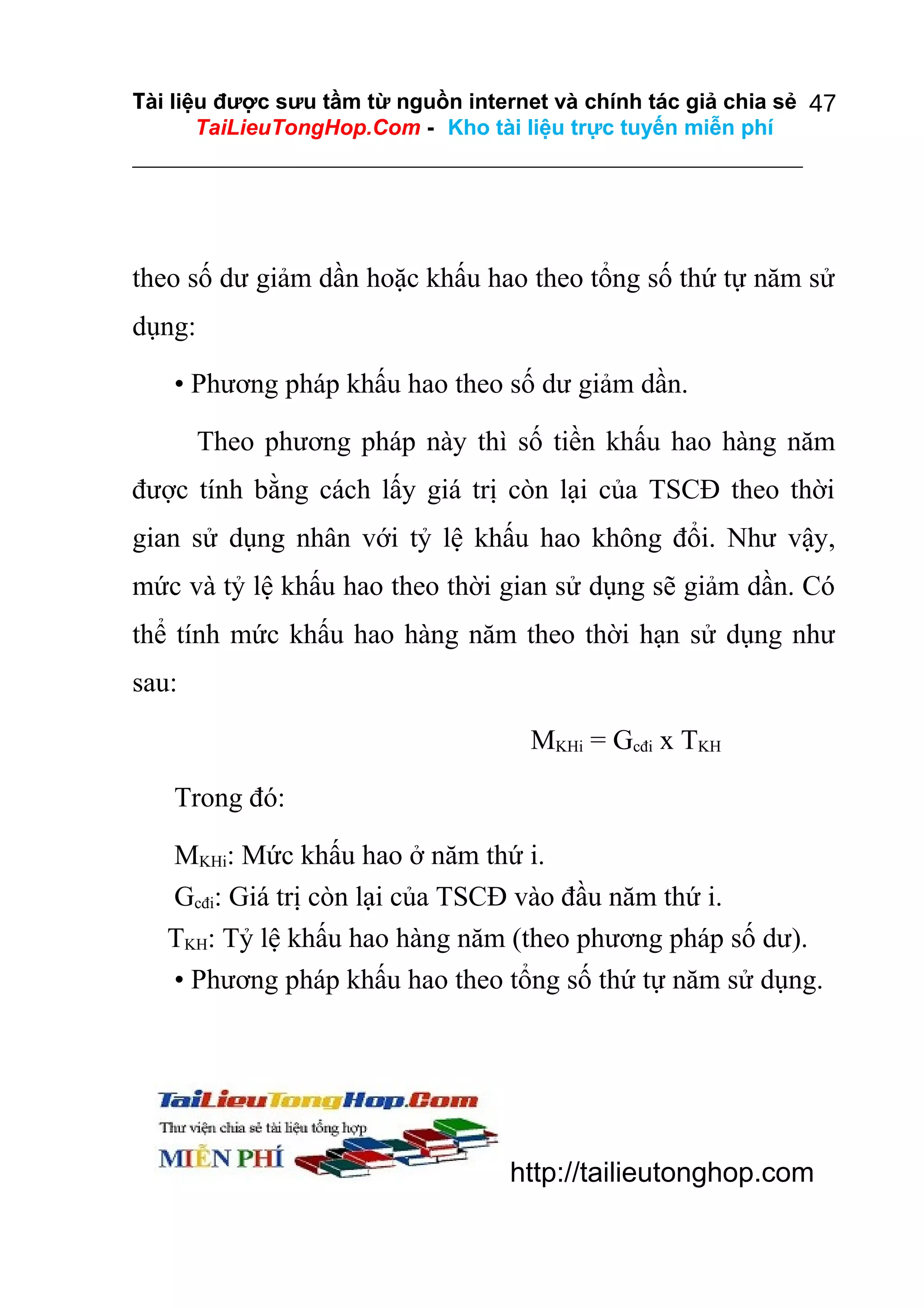 Tài liệu được sưu tầm từ nguồn internet và chính tác giả chia sẻ 47
TaiLieuTongHop.Com - Kho tài liệu trực tuyến miễn phí

theo số dư giảm dần hoặc khấu hao theo tổng số thứ tự năm sử
dụng:
• Phương pháp khấu hao theo số dư giảm dần.
Theo phương pháp này thì số tiền khấu hao hàng năm
được tính bằng cách lấy giá trị còn lại của TSCĐ theo thời
gian sử dụng nhân với tỷ lệ khấu hao không đổi. Như vậy,
mức và tỷ lệ khấu hao theo thời gian sử dụng sẽ giảm dần. Có
thể tính mức khấu hao hàng năm theo thời hạn sử dụng như
sau:
MKHi = Gcđi x TKH
Trong đó:
MKHi: Mức khấu hao ở năm thứ i.
Gcđi: Giá trị còn lại của TSCĐ vào đầu năm thứ i.
TKH: Tỷ lệ khấu hao hàng năm (theo phương pháp số dư).
• Phương pháp khấu hao theo tổng số thứ tự năm sử dụng.

http://tailieutonghop.com

 