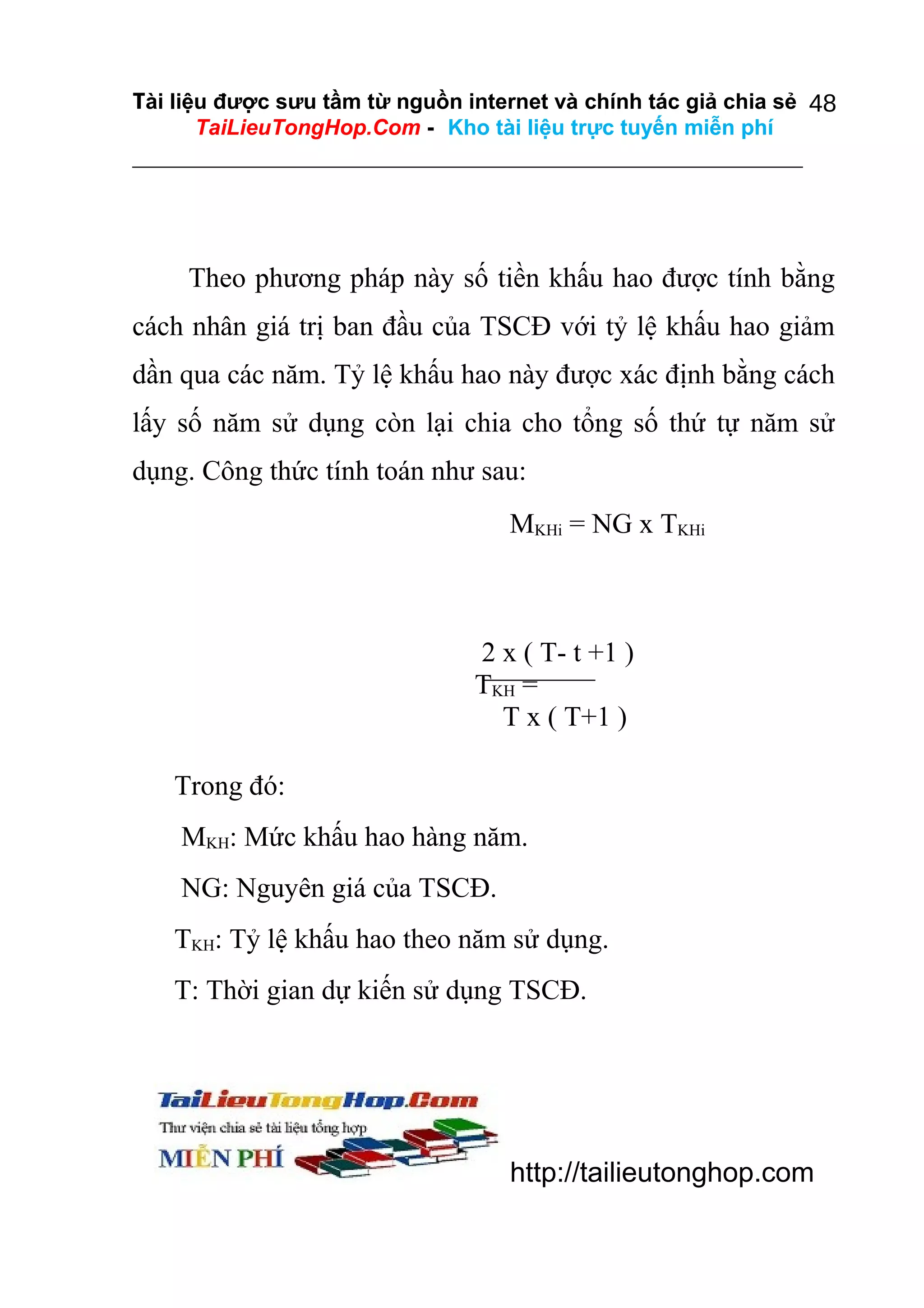 Tài liệu được sưu tầm từ nguồn internet và chính tác giả chia sẻ 48
TaiLieuTongHop.Com - Kho tài liệu trực tuyến miễn phí

Theo phương pháp này số tiền khấu hao được tính bằng
cách nhân giá trị ban đầu của TSCĐ với tỷ lệ khấu hao giảm
dần qua các năm. Tỷ lệ khấu hao này được xác định bằng cách
lấy số năm sử dụng còn lại chia cho tổng số thứ tự năm sử
dụng. Công thức tính toán như sau:
MKHi = NG x TKHi

2 x ( T- t +1 )
TKH =
T x ( T+1 )
Trong đó:
MKH: Mức khấu hao hàng năm.
NG: Nguyên giá của TSCĐ.
TKH: Tỷ lệ khấu hao theo năm sử dụng.
T: Thời gian dự kiến sử dụng TSCĐ.

http://tailieutonghop.com

 