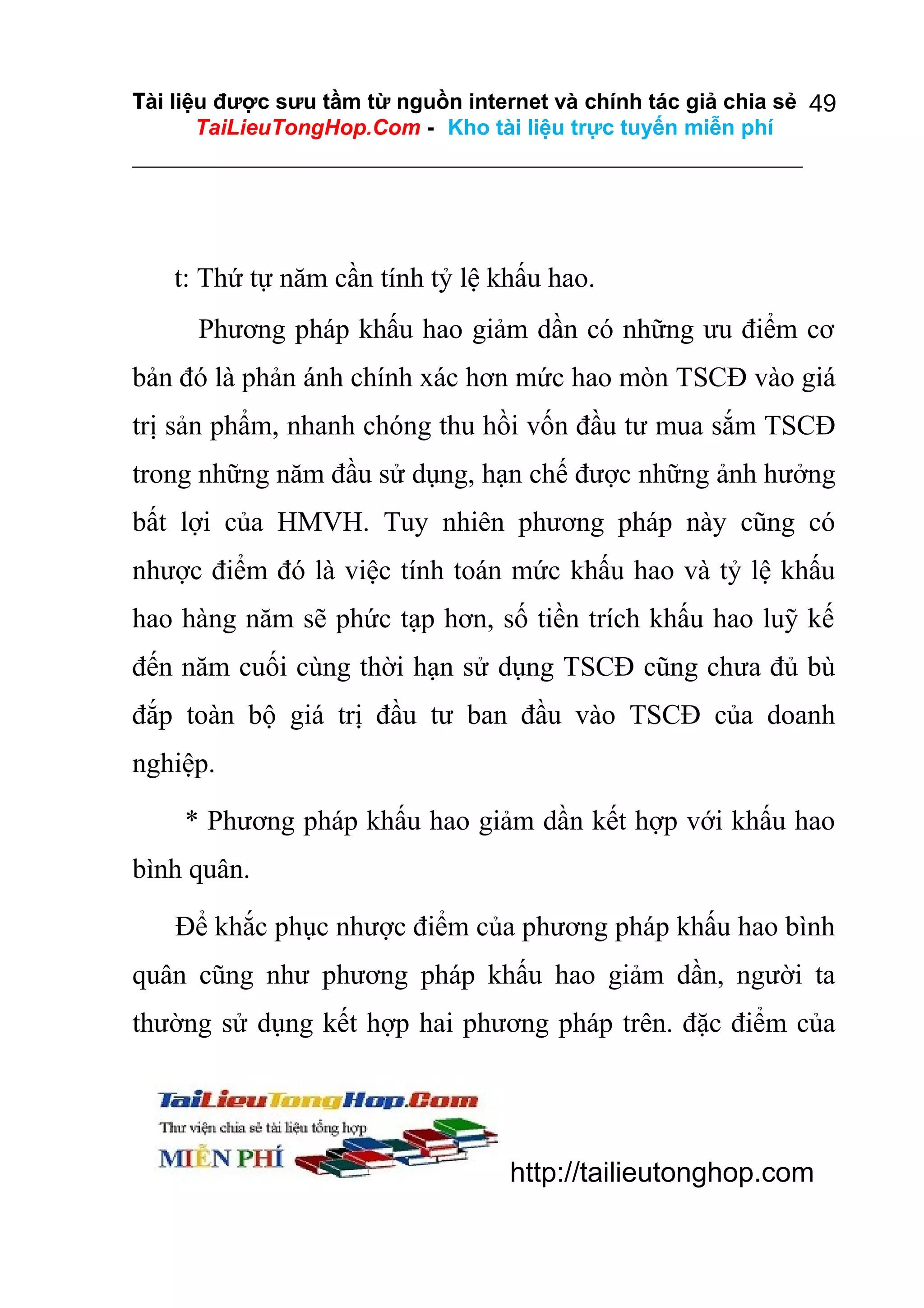 Tài liệu được sưu tầm từ nguồn internet và chính tác giả chia sẻ 49
TaiLieuTongHop.Com - Kho tài liệu trực tuyến miễn phí

t: Thứ tự năm cần tính tỷ lệ khấu hao.
Phương pháp khấu hao giảm dần có những ưu điểm cơ
bản đó là phản ánh chính xác hơn mức hao mòn TSCĐ vào giá
trị sản phẩm, nhanh chóng thu hồi vốn đầu tư mua sắm TSCĐ
trong những năm đầu sử dụng, hạn chế được những ảnh hưởng
bất lợi của HMVH. Tuy nhiên phương pháp này cũng có
nhược điểm đó là việc tính toán mức khấu hao và tỷ lệ khấu
hao hàng năm sẽ phức tạp hơn, số tiền trích khấu hao luỹ kế
đến năm cuối cùng thời hạn sử dụng TSCĐ cũng chưa đủ bù
đắp toàn bộ giá trị đầu tư ban đầu vào TSCĐ của doanh
nghiệp.
* Phương pháp khấu hao giảm dần kết hợp với khấu hao
bình quân.
Để khắc phục nhược điểm của phương pháp khấu hao bình
quân cũng như phương pháp khấu hao giảm dần, người ta
thường sử dụng kết hợp hai phương pháp trên. đặc điểm của

http://tailieutonghop.com

 