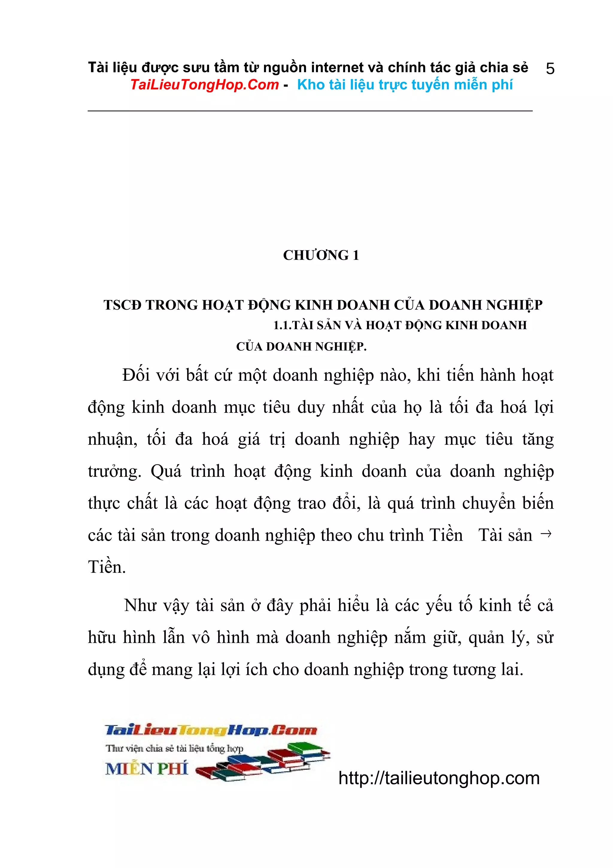 Tài liệu được sưu tầm từ nguồn internet và chính tác giả chia sẻ
TaiLieuTongHop.Com - Kho tài liệu trực tuyến miễn phí

5

CHƯƠNG 1
TSCĐ TRONG HOẠT ĐỘNG KINH DOANH CỦA DOANH NGHIỆP
1.1.TÀI SẢN VÀ HOẠT ĐỘNG KINH DOANH
CỦA DOANH NGHIỆP.

Đối với bất cứ một doanh nghiệp nào, khi tiến hành hoạt
động kinh doanh mục tiêu duy nhất của họ là tối đa hoá lợi
nhuận, tối đa hoá giá trị doanh nghiệp hay mục tiêu tăng
trưởng. Quá trình hoạt động kinh doanh của doanh nghiệp
thực chất là các hoạt động trao đổi, là quá trình chuyển biến
các tài sản trong doanh nghiệp theo chu trình Tiền Tài sản →
Tiền.
Như vậy tài sản ở đây phải hiểu là các yếu tố kinh tế cả
hữu hình lẫn vô hình mà doanh nghiệp nắm giữ, quản lý, sử
dụng để mang lại lợi ích cho doanh nghiệp trong tương lai.

http://tailieutonghop.com

 