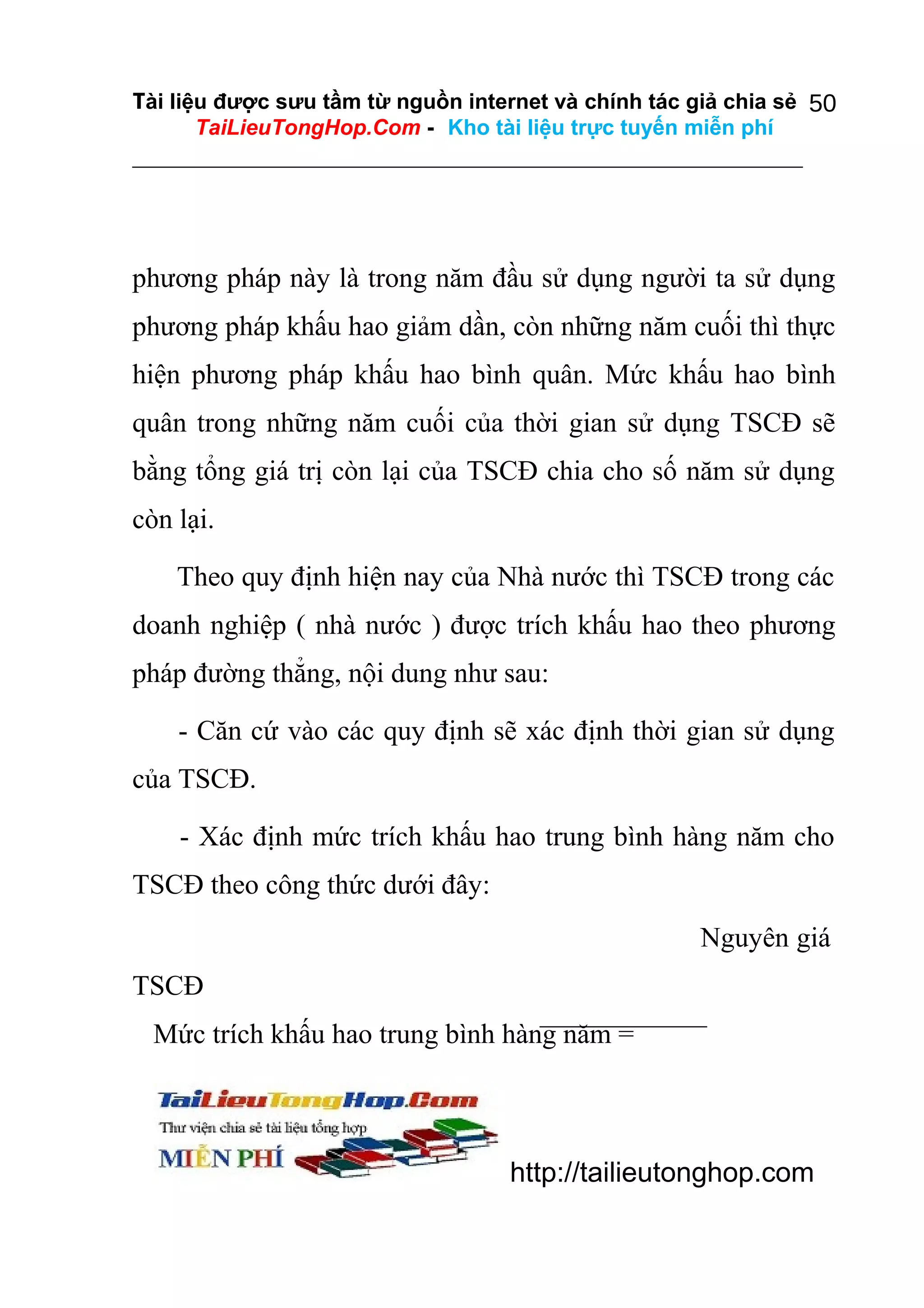 Tài liệu được sưu tầm từ nguồn internet và chính tác giả chia sẻ 50
TaiLieuTongHop.Com - Kho tài liệu trực tuyến miễn phí

phương pháp này là trong năm đầu sử dụng người ta sử dụng
phương pháp khấu hao giảm dần, còn những năm cuối thì thực
hiện phương pháp khấu hao bình quân. Mức khấu hao bình
quân trong những năm cuối của thời gian sử dụng TSCĐ sẽ
bằng tổng giá trị còn lại của TSCĐ chia cho số năm sử dụng
còn lại.
Theo quy định hiện nay của Nhà nước thì TSCĐ trong các
doanh nghiệp ( nhà nước ) được trích khấu hao theo phương
pháp đường thẳng, nội dung như sau:
- Căn cứ vào các quy định sẽ xác định thời gian sử dụng
của TSCĐ.
- Xác định mức trích khấu hao trung bình hàng năm cho
TSCĐ theo công thức dưới đây:
Nguyên giá
TSCĐ
Mức trích khấu hao trung bình hàng năm =

http://tailieutonghop.com

 