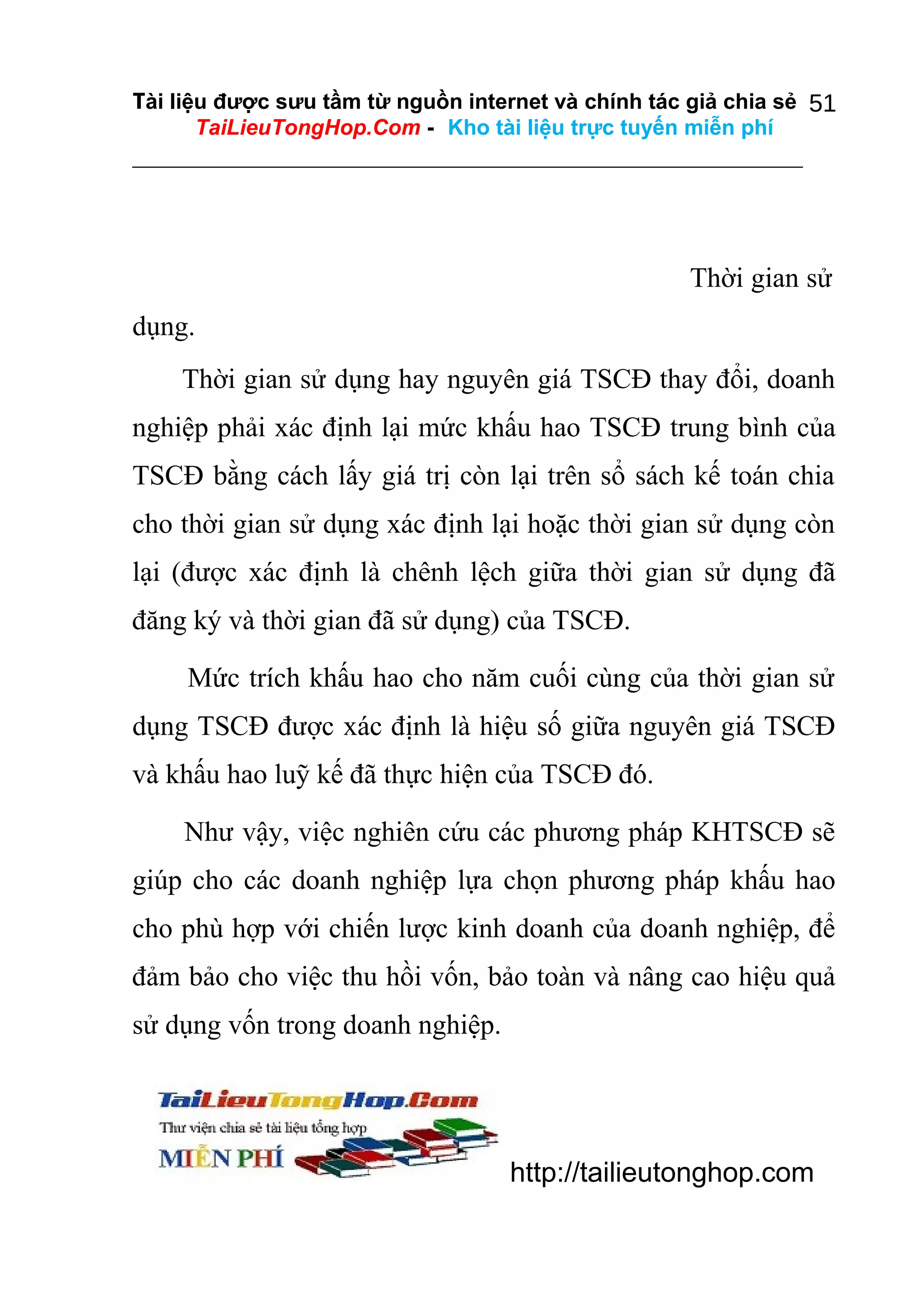 Tài liệu được sưu tầm từ nguồn internet và chính tác giả chia sẻ 51
TaiLieuTongHop.Com - Kho tài liệu trực tuyến miễn phí

Thời gian sử
dụng.
Thời gian sử dụng hay nguyên giá TSCĐ thay đổi, doanh
nghiệp phải xác định lại mức khấu hao TSCĐ trung bình của
TSCĐ bằng cách lấy giá trị còn lại trên sổ sách kế toán chia
cho thời gian sử dụng xác định lại hoặc thời gian sử dụng còn
lại (được xác định là chênh lệch giữa thời gian sử dụng đã
đăng ký và thời gian đã sử dụng) của TSCĐ.
Mức trích khấu hao cho năm cuối cùng của thời gian sử
dụng TSCĐ được xác định là hiệu số giữa nguyên giá TSCĐ
và khấu hao luỹ kế đã thực hiện của TSCĐ đó.
Như vậy, việc nghiên cứu các phương pháp KHTSCĐ sẽ
giúp cho các doanh nghiệp lựa chọn phương pháp khấu hao
cho phù hợp với chiến lược kinh doanh của doanh nghiệp, để
đảm bảo cho việc thu hồi vốn, bảo toàn và nâng cao hiệu quả
sử dụng vốn trong doanh nghiệp.

http://tailieutonghop.com

 