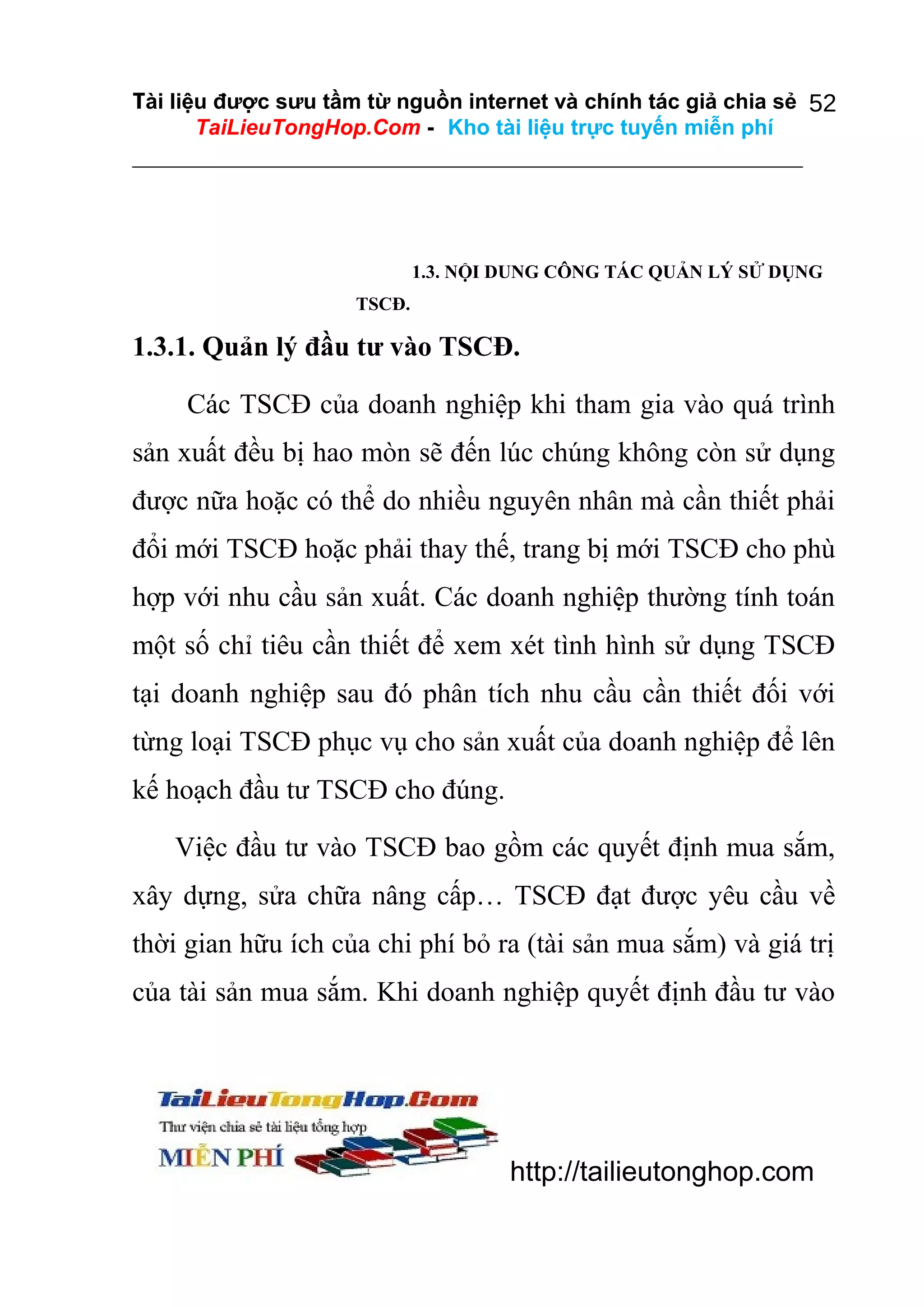Tài liệu được sưu tầm từ nguồn internet và chính tác giả chia sẻ 52
TaiLieuTongHop.Com - Kho tài liệu trực tuyến miễn phí

1.3. NỘI DUNG CÔNG TÁC QUẢN LÝ SỬ DỤNG
TSCĐ.

1.3.1. Quản lý đầu tư vào TSCĐ.
Các TSCĐ của doanh nghiệp khi tham gia vào quá trình
sản xuất đều bị hao mòn sẽ đến lúc chúng không còn sử dụng
được nữa hoặc có thể do nhiều nguyên nhân mà cần thiết phải
đổi mới TSCĐ hoặc phải thay thế, trang bị mới TSCĐ cho phù
hợp với nhu cầu sản xuất. Các doanh nghiệp thường tính toán
một số chỉ tiêu cần thiết để xem xét tình hình sử dụng TSCĐ
tại doanh nghiệp sau đó phân tích nhu cầu cần thiết đối với
từng loại TSCĐ phục vụ cho sản xuất của doanh nghiệp để lên
kế hoạch đầu tư TSCĐ cho đúng.
Việc đầu tư vào TSCĐ bao gồm các quyết định mua sắm,
xây dựng, sửa chữa nâng cấp… TSCĐ đạt được yêu cầu về
thời gian hữu ích của chi phí bỏ ra (tài sản mua sắm) và giá trị
của tài sản mua sắm. Khi doanh nghiệp quyết định đầu tư vào

http://tailieutonghop.com

 