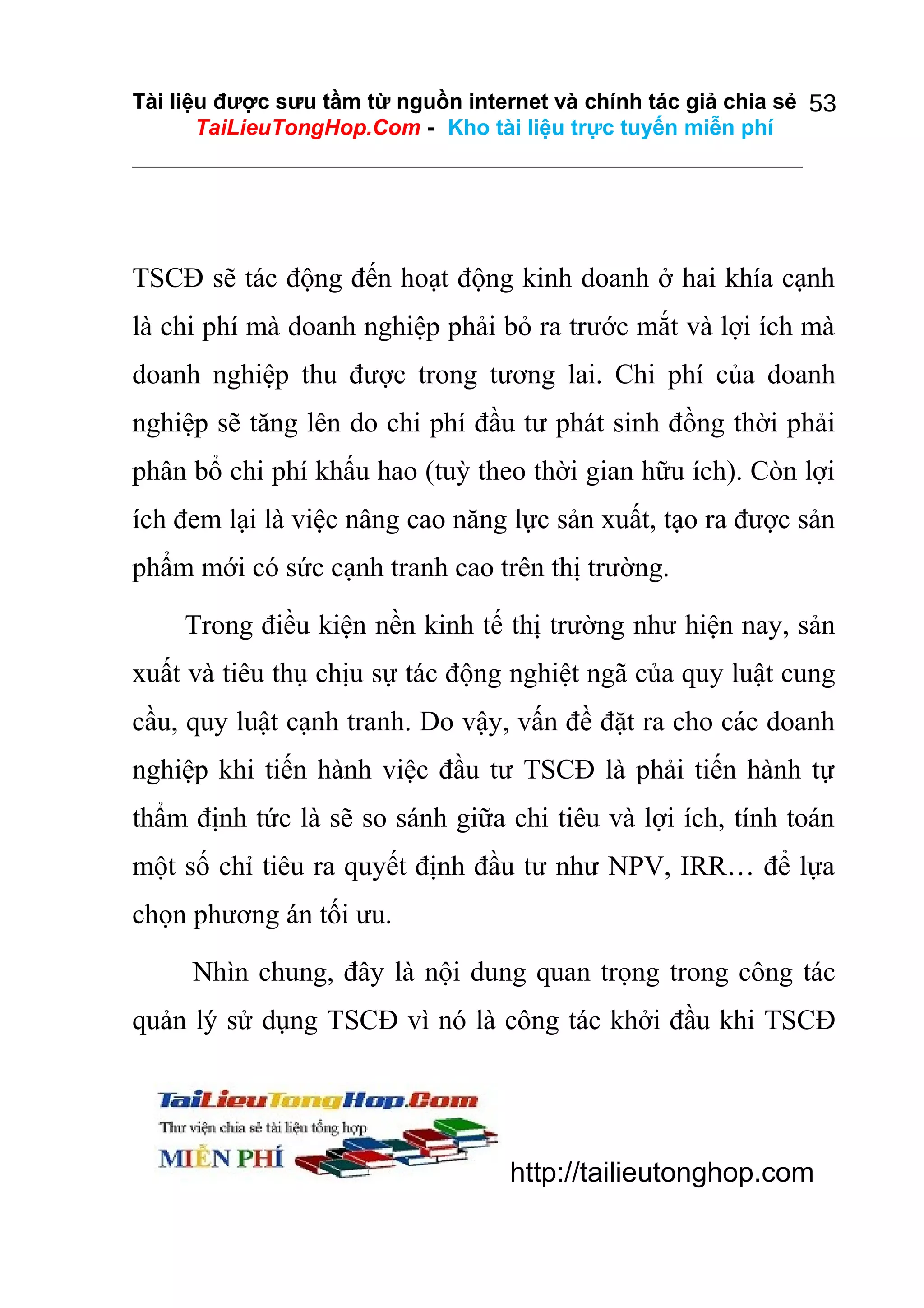 Tài liệu được sưu tầm từ nguồn internet và chính tác giả chia sẻ 53
TaiLieuTongHop.Com - Kho tài liệu trực tuyến miễn phí

TSCĐ sẽ tác động đến hoạt động kinh doanh ở hai khía cạnh
là chi phí mà doanh nghiệp phải bỏ ra trước mắt và lợi ích mà
doanh nghiệp thu được trong tương lai. Chi phí của doanh
nghiệp sẽ tăng lên do chi phí đầu tư phát sinh đồng thời phải
phân bổ chi phí khấu hao (tuỳ theo thời gian hữu ích). Còn lợi
ích đem lại là việc nâng cao năng lực sản xuất, tạo ra được sản
phẩm mới có sức cạnh tranh cao trên thị trường.
Trong điều kiện nền kinh tế thị trường như hiện nay, sản
xuất và tiêu thụ chịu sự tác động nghiệt ngã của quy luật cung
cầu, quy luật cạnh tranh. Do vậy, vấn đề đặt ra cho các doanh
nghiệp khi tiến hành việc đầu tư TSCĐ là phải tiến hành tự
thẩm định tức là sẽ so sánh giữa chi tiêu và lợi ích, tính toán
một số chỉ tiêu ra quyết định đầu tư như NPV, IRR… để lựa
chọn phương án tối ưu.
Nhìn chung, đây là nội dung quan trọng trong công tác
quản lý sử dụng TSCĐ vì nó là công tác khởi đầu khi TSCĐ

http://tailieutonghop.com

 