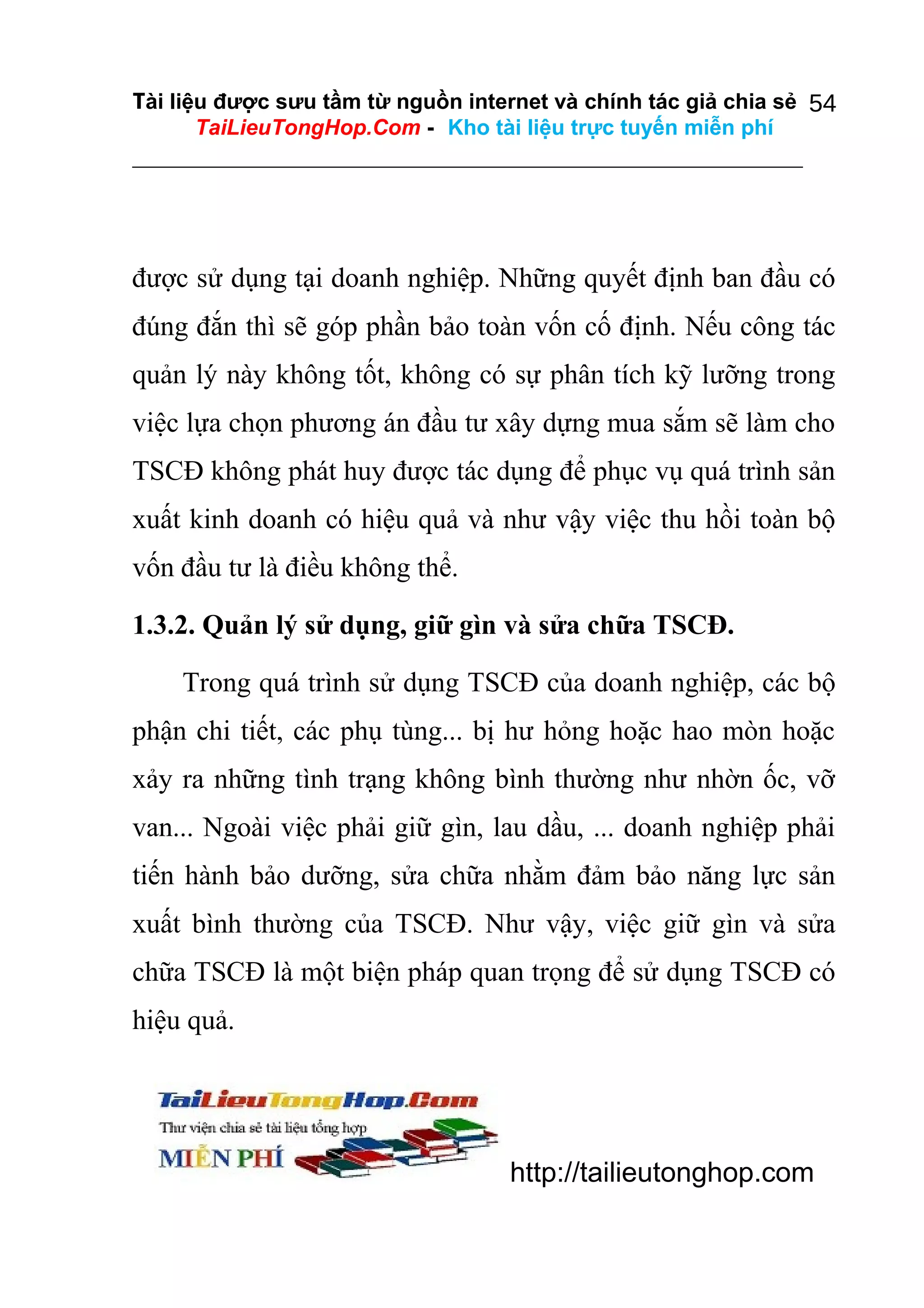 Tài liệu được sưu tầm từ nguồn internet và chính tác giả chia sẻ 54
TaiLieuTongHop.Com - Kho tài liệu trực tuyến miễn phí

được sử dụng tại doanh nghiệp. Những quyết định ban đầu có
đúng đắn thì sẽ góp phần bảo toàn vốn cố định. Nếu công tác
quản lý này không tốt, không có sự phân tích kỹ lưỡng trong
việc lựa chọn phương án đầu tư xây dựng mua sắm sẽ làm cho
TSCĐ không phát huy được tác dụng để phục vụ quá trình sản
xuất kinh doanh có hiệu quả và như vậy việc thu hồi toàn bộ
vốn đầu tư là điều không thể.
1.3.2. Quản lý sử dụng, giữ gìn và sửa chữa TSCĐ.
Trong quá trình sử dụng TSCĐ của doanh nghiệp, các bộ
phận chi tiết, các phụ tùng... bị hư hỏng hoặc hao mòn hoặc
xảy ra những tình trạng không bình thường như nhờn ốc, vỡ
van... Ngoài việc phải giữ gìn, lau dầu, ... doanh nghiệp phải
tiến hành bảo dưỡng, sửa chữa nhằm đảm bảo năng lực sản
xuất bình thường của TSCĐ. Như vậy, việc giữ gìn và sửa
chữa TSCĐ là một biện pháp quan trọng để sử dụng TSCĐ có
hiệu quả.

http://tailieutonghop.com

 