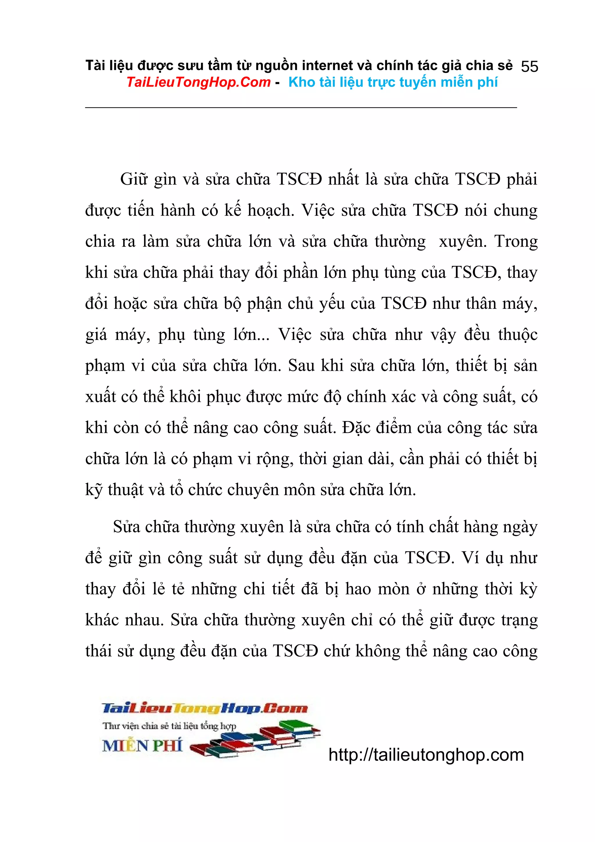Tài liệu được sưu tầm từ nguồn internet và chính tác giả chia sẻ 55
TaiLieuTongHop.Com - Kho tài liệu trực tuyến miễn phí

Giữ gìn và sửa chữa TSCĐ nhất là sửa chữa TSCĐ phải
được tiến hành có kế hoạch. Việc sửa chữa TSCĐ nói chung
chia ra làm sửa chữa lớn và sửa chữa thường xuyên. Trong
khi sửa chữa phải thay đổi phần lớn phụ tùng của TSCĐ, thay
đổi hoặc sửa chữa bộ phận chủ yếu của TSCĐ như thân máy,
giá máy, phụ tùng lớn... Việc sửa chữa như vậy đều thuộc
phạm vi của sửa chữa lớn. Sau khi sửa chữa lớn, thiết bị sản
xuất có thể khôi phục được mức độ chính xác và công suất, có
khi còn có thể nâng cao công suất. Đặc điểm của công tác sửa
chữa lớn là có phạm vi rộng, thời gian dài, cần phải có thiết bị
kỹ thuật và tổ chức chuyên môn sửa chữa lớn.
Sửa chữa thường xuyên là sửa chữa có tính chất hàng ngày
để giữ gìn công suất sử dụng đều đặn của TSCĐ. Ví dụ như
thay đổi lẻ tẻ những chi tiết đã bị hao mòn ở những thời kỳ
khác nhau. Sửa chữa thường xuyên chỉ có thể giữ được trạng
thái sử dụng đều đặn của TSCĐ chứ không thể nâng cao công

http://tailieutonghop.com

 