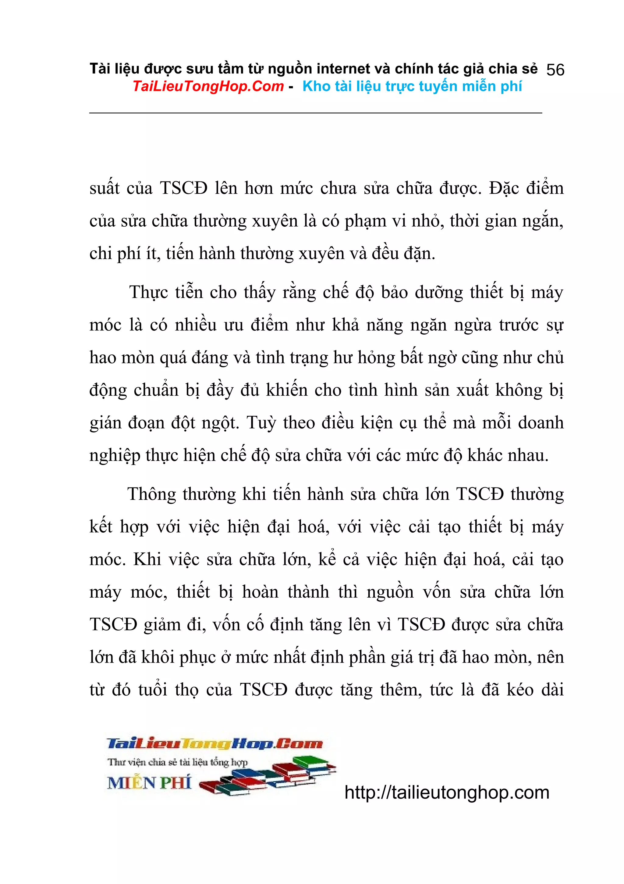 Tài liệu được sưu tầm từ nguồn internet và chính tác giả chia sẻ 56
TaiLieuTongHop.Com - Kho tài liệu trực tuyến miễn phí

suất của TSCĐ lên hơn mức chưa sửa chữa được. Đặc điểm
của sửa chữa thường xuyên là có phạm vi nhỏ, thời gian ngắn,
chi phí ít, tiến hành thường xuyên và đều đặn.
Thực tiễn cho thấy rằng chế độ bảo dưỡng thiết bị máy
móc là có nhiều ưu điểm như khả năng ngăn ngừa trước sự
hao mòn quá đáng và tình trạng hư hỏng bất ngờ cũng như chủ
động chuẩn bị đầy đủ khiến cho tình hình sản xuất không bị
gián đoạn đột ngột. Tuỳ theo điều kiện cụ thể mà mỗi doanh
nghiệp thực hiện chế độ sửa chữa với các mức độ khác nhau.
Thông thường khi tiến hành sửa chữa lớn TSCĐ thường
kết hợp với việc hiện đại hoá, với việc cải tạo thiết bị máy
móc. Khi việc sửa chữa lớn, kể cả việc hiện đại hoá, cải tạo
máy móc, thiết bị hoàn thành thì nguồn vốn sửa chữa lớn
TSCĐ giảm đi, vốn cố định tăng lên vì TSCĐ được sửa chữa
lớn đã khôi phục ở mức nhất định phần giá trị đã hao mòn, nên
từ đó tuổi thọ của TSCĐ được tăng thêm, tức là đã kéo dài

http://tailieutonghop.com

 
