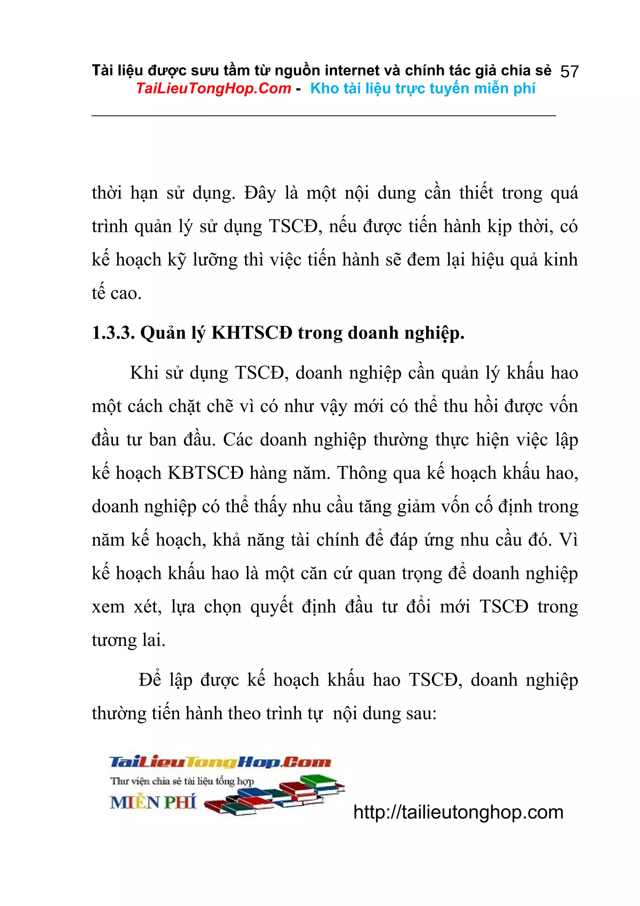 Tài liệu được sưu tầm từ nguồn internet và chính tác giả chia sẻ 57
TaiLieuTongHop.Com - Kho tài liệu trực tuyến miễn phí

thời hạn sử dụng. Đây là một nội dung cần thiết trong quá
trình quản lý sử dụng TSCĐ, nếu được tiến hành kịp thời, có
kế hoạch kỹ lưỡng thì việc tiến hành sẽ đem lại hiệu quả kinh
tế cao.
1.3.3. Quản lý KHTSCĐ trong doanh nghiệp.
Khi sử dụng TSCĐ, doanh nghiệp cần quản lý khấu hao
một cách chặt chẽ vì có như vậy mới có thể thu hồi được vốn
đầu tư ban đầu. Các doanh nghiệp thường thực hiện việc lập
kế hoạch KBTSCĐ hàng năm. Thông qua kế hoạch khấu hao,
doanh nghiệp có thể thấy nhu cầu tăng giảm vốn cố định trong
năm kế hoạch, khả năng tài chính để đáp ứng nhu cầu đó. Vì
kế hoạch khấu hao là một căn cứ quan trọng để doanh nghiệp
xem xét, lựa chọn quyết định đầu tư đổi mới TSCĐ trong
tương lai.
Để lập được kế hoạch khấu hao TSCĐ, doanh nghiệp
thường tiến hành theo trình tự nội dung sau:

http://tailieutonghop.com

 