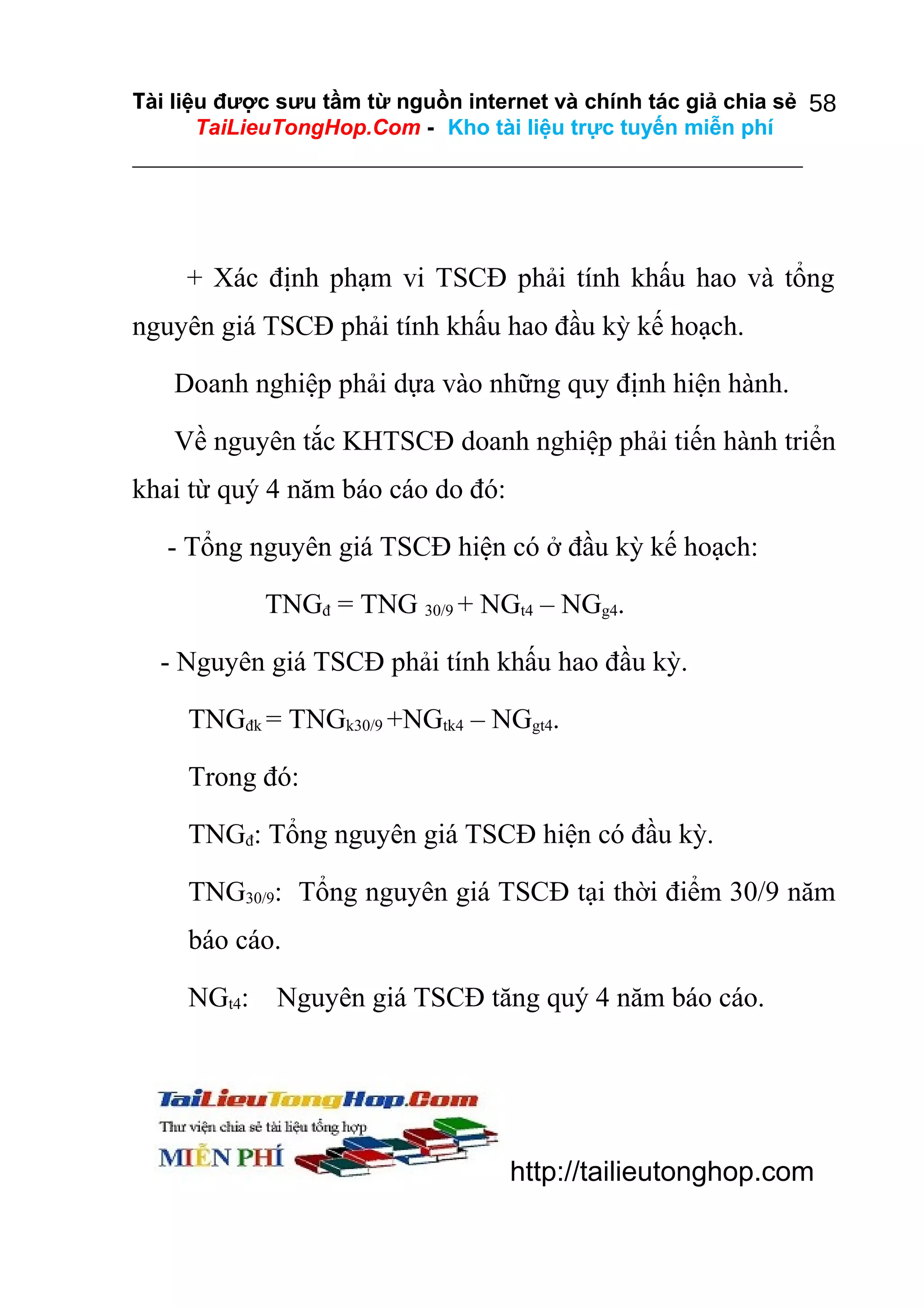 Tài liệu được sưu tầm từ nguồn internet và chính tác giả chia sẻ 58
TaiLieuTongHop.Com - Kho tài liệu trực tuyến miễn phí

+ Xác định phạm vi TSCĐ phải tính khấu hao và tổng
nguyên giá TSCĐ phải tính khấu hao đầu kỳ kế hoạch.
Doanh nghiệp phải dựa vào những quy định hiện hành.
Về nguyên tắc KHTSCĐ doanh nghiệp phải tiến hành triển
khai từ quý 4 năm báo cáo do đó:
- Tổng nguyên giá TSCĐ hiện có ở đầu kỳ kế hoạch:
TNGđ = TNG 30/9 + NGt4 – NGg4.
- Nguyên giá TSCĐ phải tính khấu hao đầu kỳ.
TNGđk = TNGk30/9 +NGtk4 – NGgt4.
Trong đó:
TNGđ: Tổng nguyên giá TSCĐ hiện có đầu kỳ.
TNG30/9: Tổng nguyên giá TSCĐ tại thời điểm 30/9 năm
báo cáo.
NGt4:

Nguyên giá TSCĐ tăng quý 4 năm báo cáo.

http://tailieutonghop.com

 