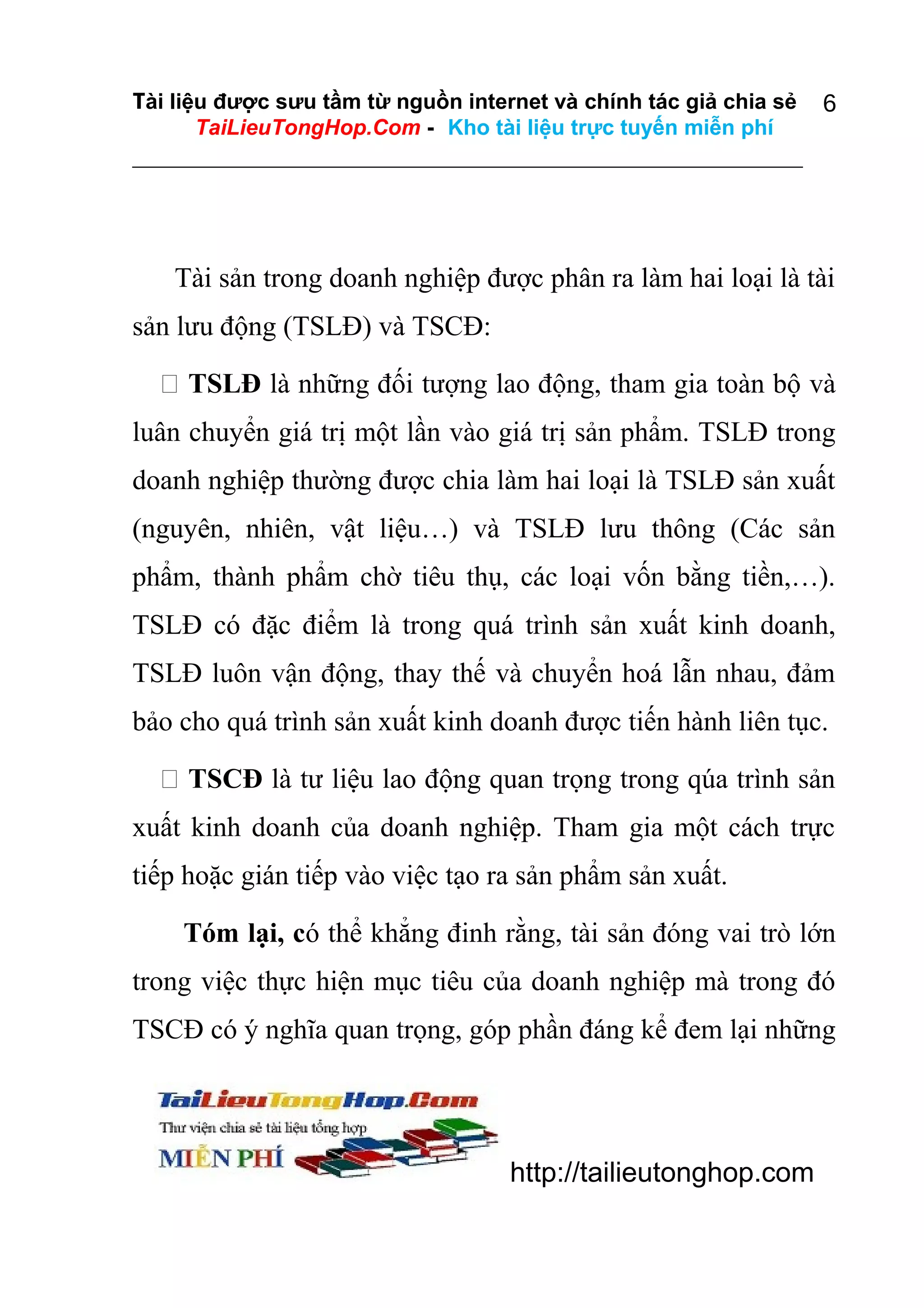 Tài liệu được sưu tầm từ nguồn internet và chính tác giả chia sẻ
TaiLieuTongHop.Com - Kho tài liệu trực tuyến miễn phí

6

Tài sản trong doanh nghiệp được phân ra làm hai loại là tài
sản lưu động (TSLĐ) và TSCĐ:
 TSLĐ là những đối tượng lao động, tham gia toàn bộ và
luân chuyển giá trị một lần vào giá trị sản phẩm. TSLĐ trong
doanh nghiệp thường được chia làm hai loại là TSLĐ sản xuất
(nguyên, nhiên, vật liệu…) và TSLĐ lưu thông (Các sản
phẩm, thành phẩm chờ tiêu thụ, các loại vốn bằng tiền,…).
TSLĐ có đặc điểm là trong quá trình sản xuất kinh doanh,
TSLĐ luôn vận động, thay thế và chuyển hoá lẫn nhau, đảm
bảo cho quá trình sản xuất kinh doanh được tiến hành liên tục.
 TSCĐ là tư liệu lao động quan trọng trong qúa trình sản
xuất kinh doanh của doanh nghiệp. Tham gia một cách trực
tiếp hoặc gián tiếp vào việc tạo ra sản phẩm sản xuất.
Tóm lại, có thể khẳng đinh rằng, tài sản đóng vai trò lớn
trong việc thực hiện mục tiêu của doanh nghiệp mà trong đó
TSCĐ có ý nghĩa quan trọng, góp phần đáng kể đem lại những

http://tailieutonghop.com

 