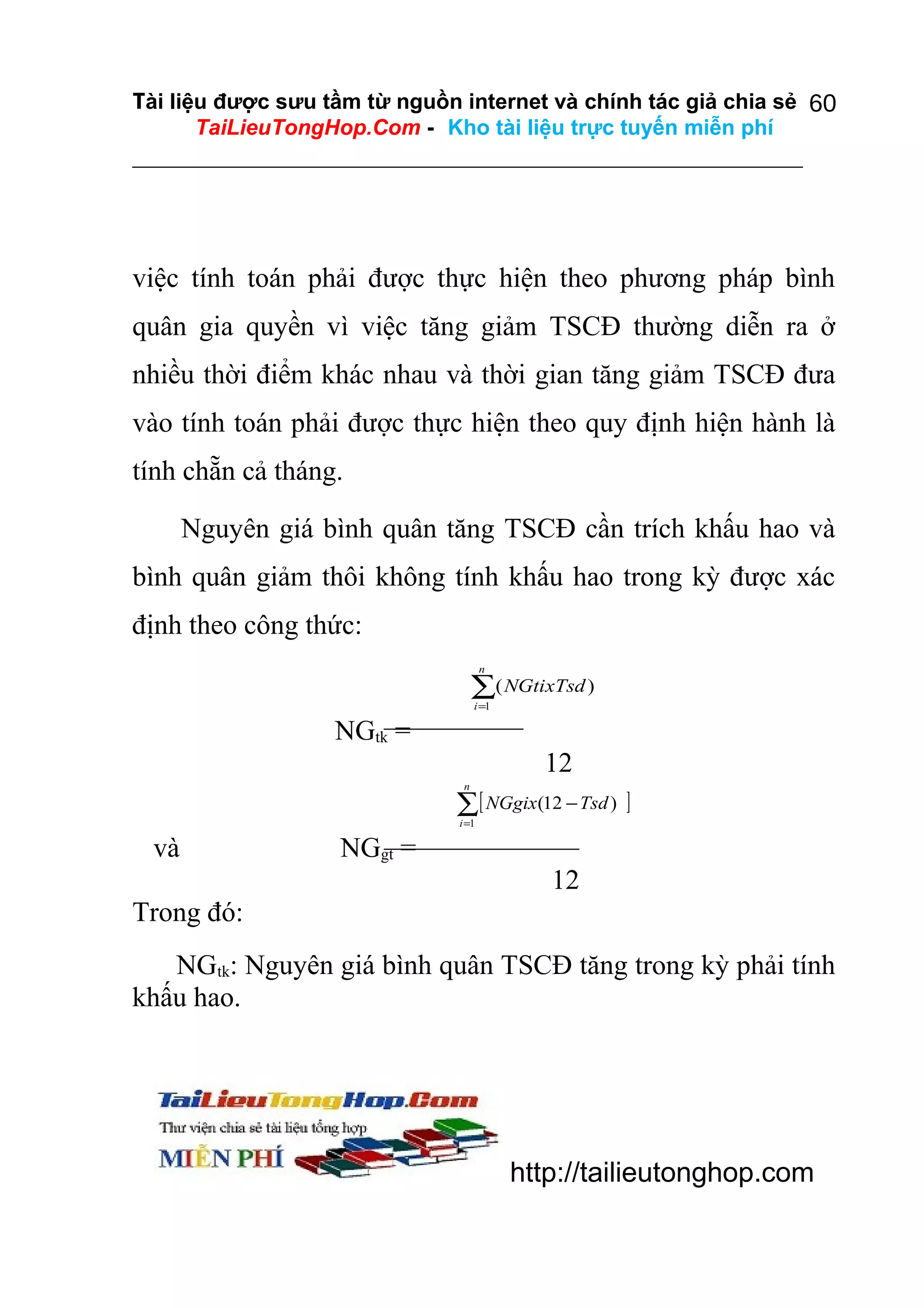 Tài liệu được sưu tầm từ nguồn internet và chính tác giả chia sẻ 60
TaiLieuTongHop.Com - Kho tài liệu trực tuyến miễn phí

việc tính toán phải được thực hiện theo phương pháp bình
quân gia quyền vì việc tăng giảm TSCĐ thường diễn ra ở
nhiều thời điểm khác nhau và thời gian tăng giảm TSCĐ đưa
vào tính toán phải được thực hiện theo quy định hiện hành là
tính chẵn cả tháng.
Nguyên giá bình quân tăng TSCĐ cần trích khấu hao và
bình quân giảm thôi không tính khấu hao trong kỳ được xác
định theo công thức:
n

∑( NGtixTsd )
i =1

NGtk =
12
n

∑[ NGgix(12 − Tsd ) ]
i =1

và

NGgt =
12

Trong đó:
NGtk: Nguyên giá bình quân TSCĐ tăng trong kỳ phải tính
khấu hao.

http://tailieutonghop.com

 