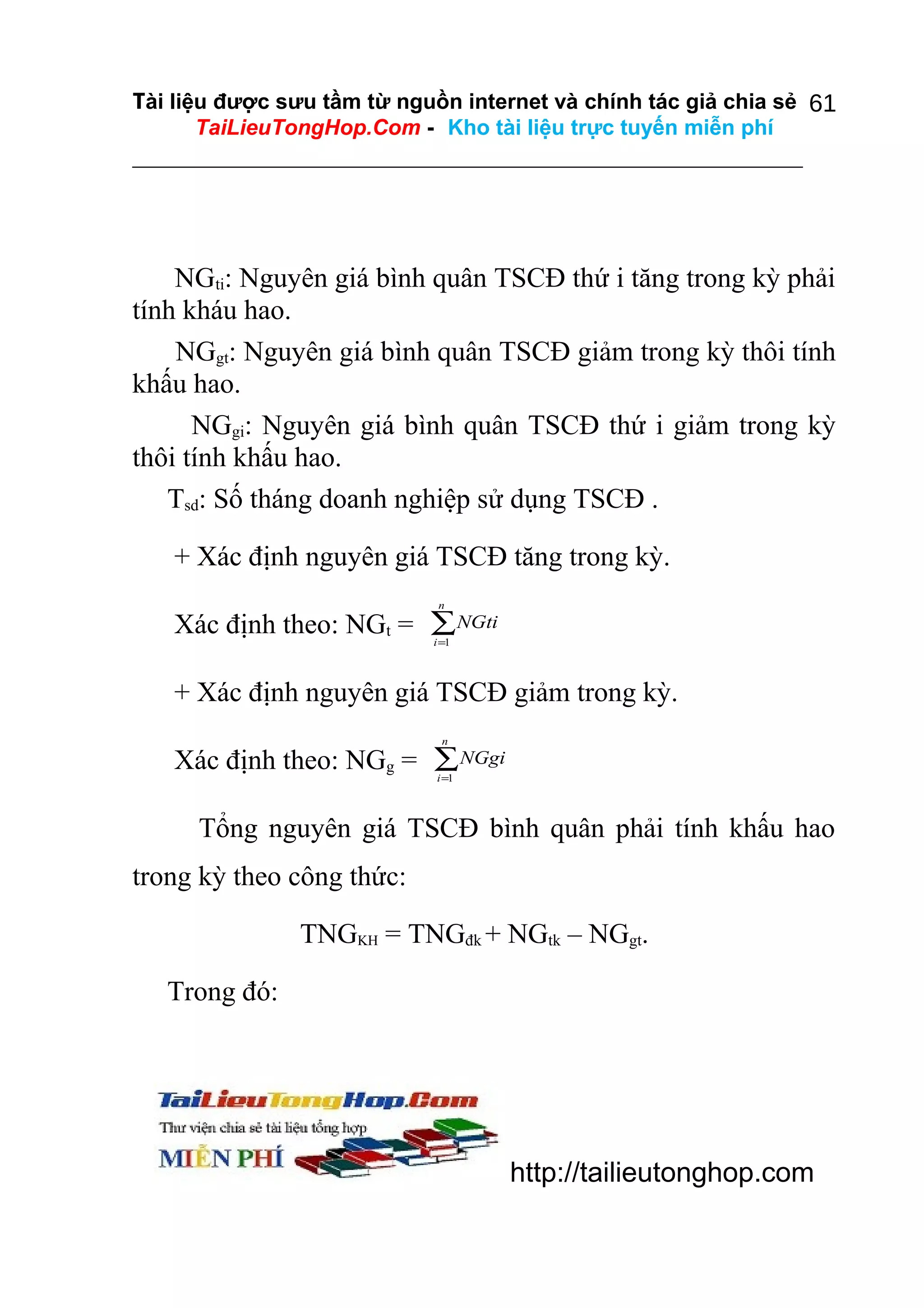 Tài liệu được sưu tầm từ nguồn internet và chính tác giả chia sẻ 61
TaiLieuTongHop.Com - Kho tài liệu trực tuyến miễn phí

NGti: Nguyên giá bình quân TSCĐ thứ i tăng trong kỳ phải
tính kháu hao.
NGgt: Nguyên giá bình quân TSCĐ giảm trong kỳ thôi tính
khấu hao.
NGgi: Nguyên giá bình quân TSCĐ thứ i giảm trong kỳ
thôi tính khấu hao.
Tsd: Số tháng doanh nghiệp sử dụng TSCĐ .
+ Xác định nguyên giá TSCĐ tăng trong kỳ.
n

Xác định theo: NGt = ∑NGti
i =1

+ Xác định nguyên giá TSCĐ giảm trong kỳ.
n

Xác định theo: NGg = ∑ NGgi
i =1

Tổng nguyên giá TSCĐ bình quân phải tính khấu hao
trong kỳ theo công thức:
TNGKH = TNGđk + NGtk – NGgt.
Trong đó:

http://tailieutonghop.com

 