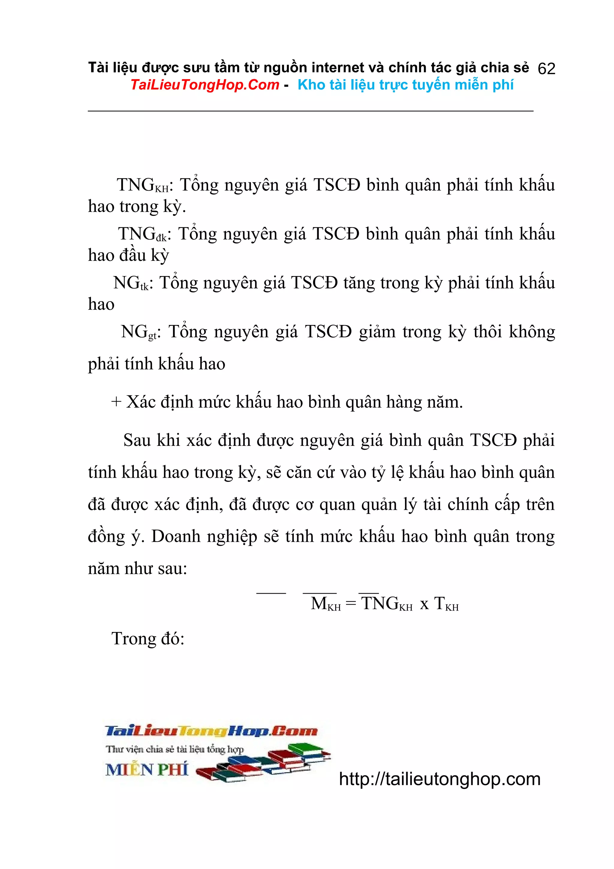 Tài liệu được sưu tầm từ nguồn internet và chính tác giả chia sẻ 62
TaiLieuTongHop.Com - Kho tài liệu trực tuyến miễn phí

TNGKH: Tổng nguyên giá TSCĐ bình quân phải tính khấu
hao trong kỳ.
TNGđk: Tổng nguyên giá TSCĐ bình quân phải tính khấu
hao đầu kỳ
NGtk: Tổng nguyên giá TSCĐ tăng trong kỳ phải tính khấu
hao
NGgt: Tổng nguyên giá TSCĐ giảm trong kỳ thôi không
phải tính khấu hao
+ Xác định mức khấu hao bình quân hàng năm.
Sau khi xác định được nguyên giá bình quân TSCĐ phải
tính khấu hao trong kỳ, sẽ căn cứ vào tỷ lệ khấu hao bình quân
đã được xác định, đã được cơ quan quản lý tài chính cấp trên
đồng ý. Doanh nghiệp sẽ tính mức khấu hao bình quân trong
năm như sau:
MKH = TNGKH x TKH
Trong đó:

http://tailieutonghop.com

 