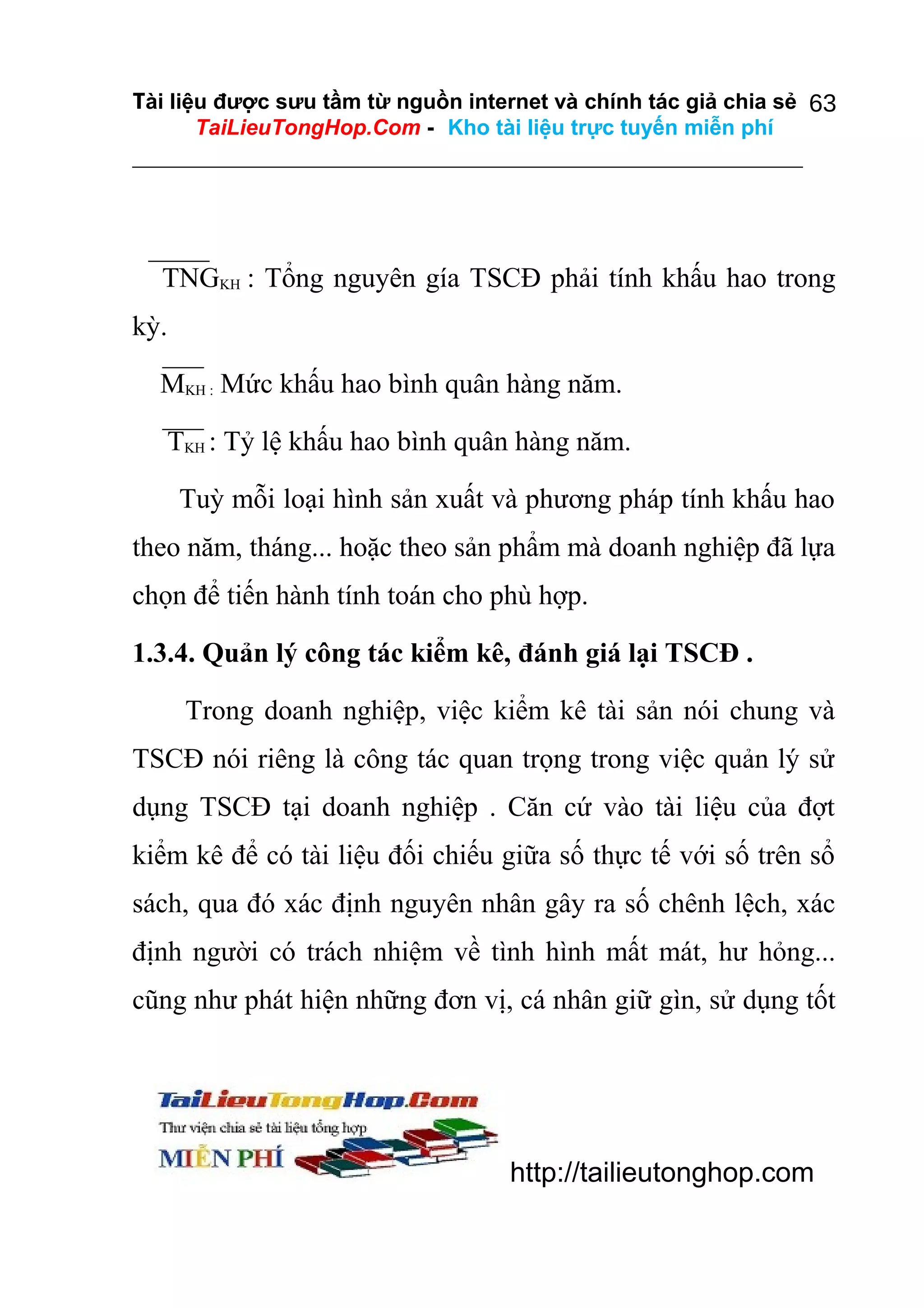 Tài liệu được sưu tầm từ nguồn internet và chính tác giả chia sẻ 63
TaiLieuTongHop.Com - Kho tài liệu trực tuyến miễn phí

TNGKH : Tổng nguyên gía TSCĐ phải tính khấu hao trong
kỳ.
MKH : Mức khấu hao bình quân hàng năm.
TKH : Tỷ lệ khấu hao bình quân hàng năm.
Tuỳ mỗi loại hình sản xuất và phương pháp tính khấu hao
theo năm, tháng... hoặc theo sản phẩm mà doanh nghiệp đã lựa
chọn để tiến hành tính toán cho phù hợp.
1.3.4. Quản lý công tác kiểm kê, đánh giá lại TSCĐ .
Trong doanh nghiệp, việc kiểm kê tài sản nói chung và
TSCĐ nói riêng là công tác quan trọng trong việc quản lý sử
dụng TSCĐ tại doanh nghiệp . Căn cứ vào tài liệu của đợt
kiểm kê để có tài liệu đối chiếu giữa số thực tế với số trên sổ
sách, qua đó xác định nguyên nhân gây ra số chênh lệch, xác
định người có trách nhiệm về tình hình mất mát, hư hỏng...
cũng như phát hiện những đơn vị, cá nhân giữ gìn, sử dụng tốt

http://tailieutonghop.com

 