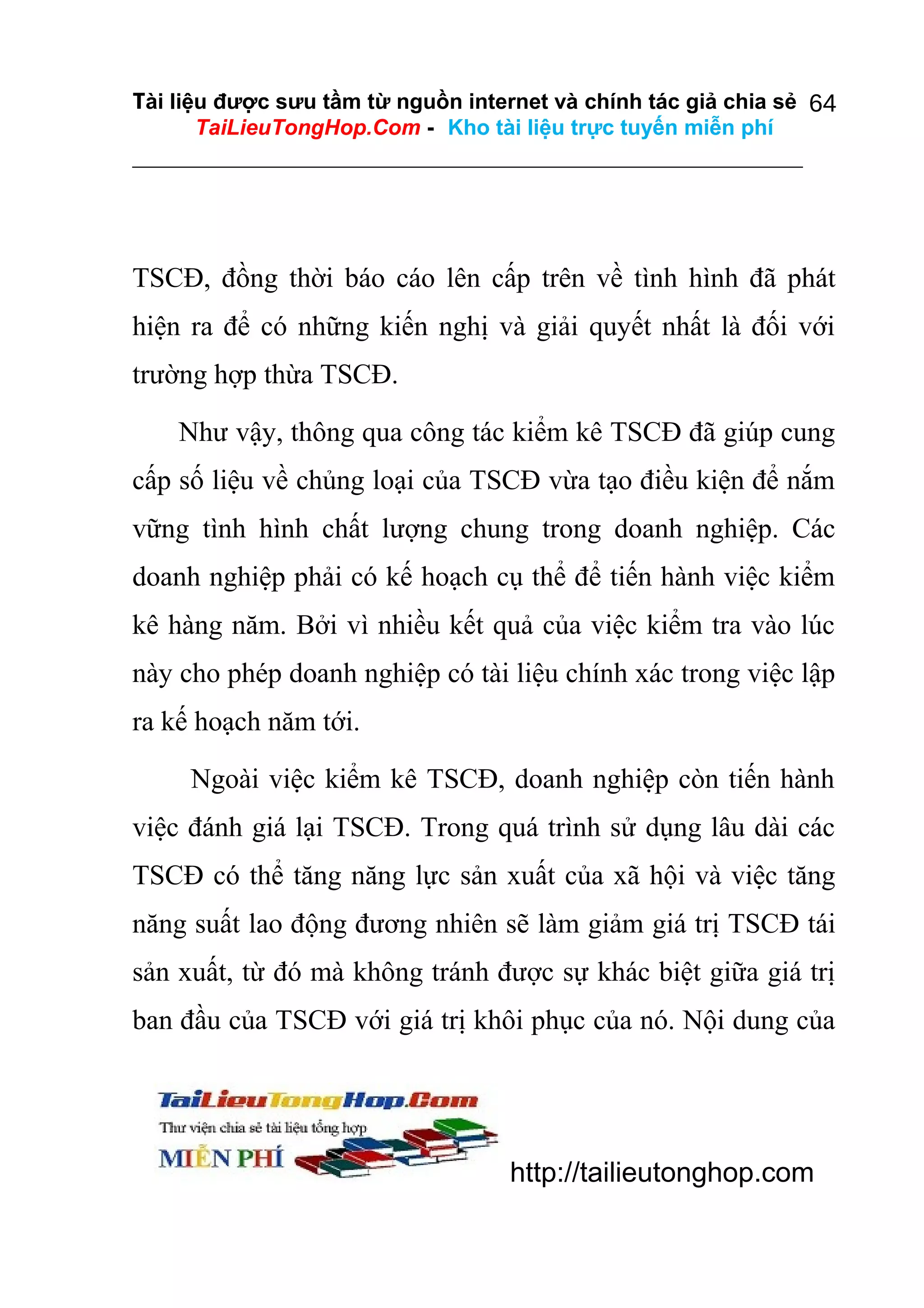 Tài liệu được sưu tầm từ nguồn internet và chính tác giả chia sẻ 64
TaiLieuTongHop.Com - Kho tài liệu trực tuyến miễn phí

TSCĐ, đồng thời báo cáo lên cấp trên về tình hình đã phát
hiện ra để có những kiến nghị và giải quyết nhất là đối với
trường hợp thừa TSCĐ.
Như vậy, thông qua công tác kiểm kê TSCĐ đã giúp cung
cấp số liệu về chủng loại của TSCĐ vừa tạo điều kiện để nắm
vững tình hình chất lượng chung trong doanh nghiệp. Các
doanh nghiệp phải có kế hoạch cụ thể để tiến hành việc kiểm
kê hàng năm. Bởi vì nhiều kết quả của việc kiểm tra vào lúc
này cho phép doanh nghiệp có tài liệu chính xác trong việc lập
ra kế hoạch năm tới.
Ngoài việc kiểm kê TSCĐ, doanh nghiệp còn tiến hành
việc đánh giá lại TSCĐ. Trong quá trình sử dụng lâu dài các
TSCĐ có thể tăng năng lực sản xuất của xã hội và việc tăng
năng suất lao động đương nhiên sẽ làm giảm giá trị TSCĐ tái
sản xuất, từ đó mà không tránh được sự khác biệt giữa giá trị
ban đầu của TSCĐ với giá trị khôi phục của nó. Nội dung của

http://tailieutonghop.com

 