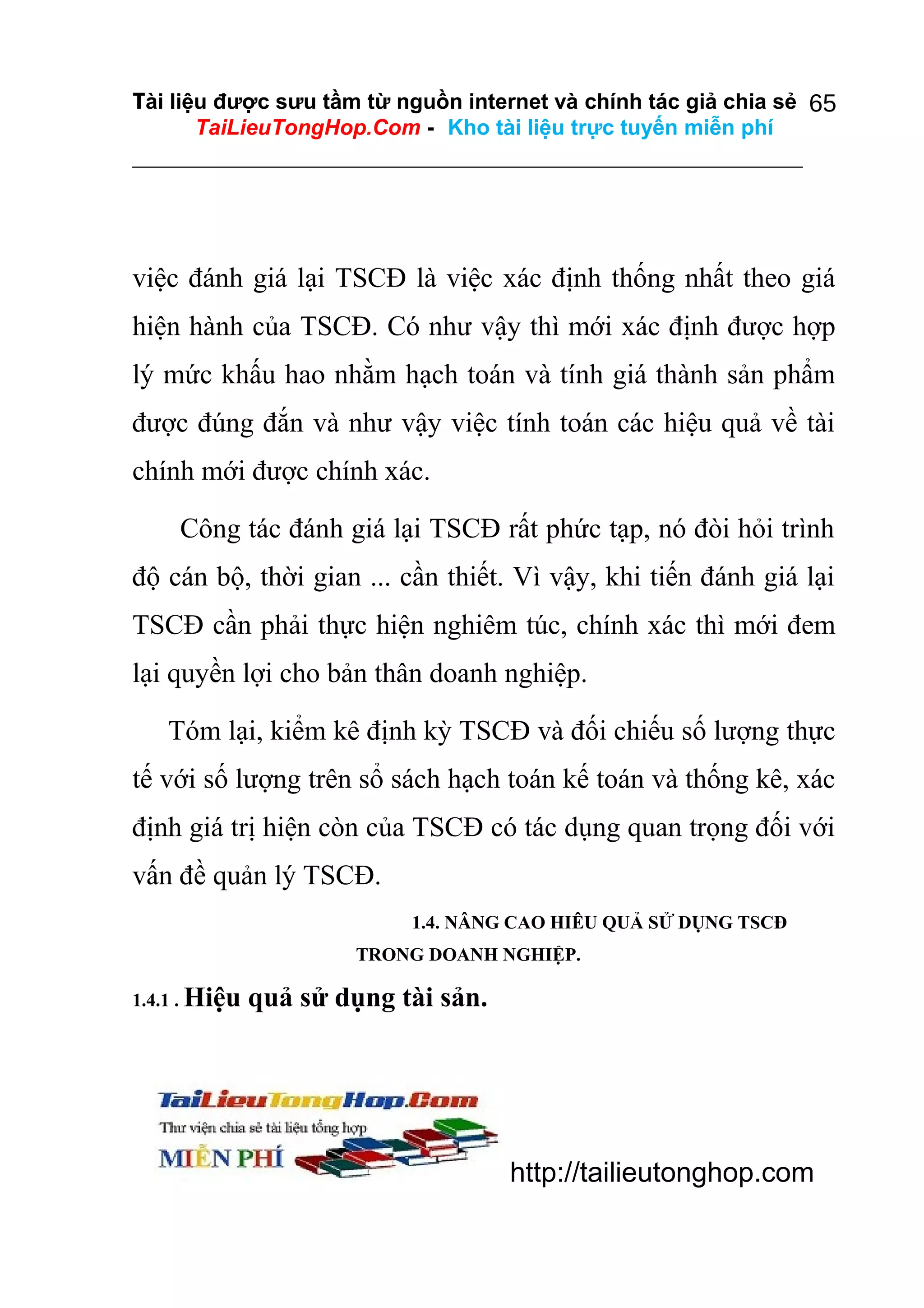 Tài liệu được sưu tầm từ nguồn internet và chính tác giả chia sẻ 65
TaiLieuTongHop.Com - Kho tài liệu trực tuyến miễn phí

việc đánh giá lại TSCĐ là việc xác định thống nhất theo giá
hiện hành của TSCĐ. Có như vậy thì mới xác định được hợp
lý mức khấu hao nhằm hạch toán và tính giá thành sản phẩm
được đúng đắn và như vậy việc tính toán các hiệu quả về tài
chính mới được chính xác.
Công tác đánh giá lại TSCĐ rất phức tạp, nó đòi hỏi trình
độ cán bộ, thời gian ... cần thiết. Vì vậy, khi tiến đánh giá lại
TSCĐ cần phải thực hiện nghiêm túc, chính xác thì mới đem
lại quyền lợi cho bản thân doanh nghiệp.
Tóm lại, kiểm kê định kỳ TSCĐ và đối chiếu số lượng thực
tế với số lượng trên sổ sách hạch toán kế toán và thống kê, xác
định giá trị hiện còn của TSCĐ có tác dụng quan trọng đối với
vấn đề quản lý TSCĐ.
1.4. NÂNG CAO HIÊU QUẢ SỬ DỤNG TSCĐ
TRONG DOANH NGHIỆP.
1.4.1 . Hiệu

quả sử dụng tài sản.

http://tailieutonghop.com

 