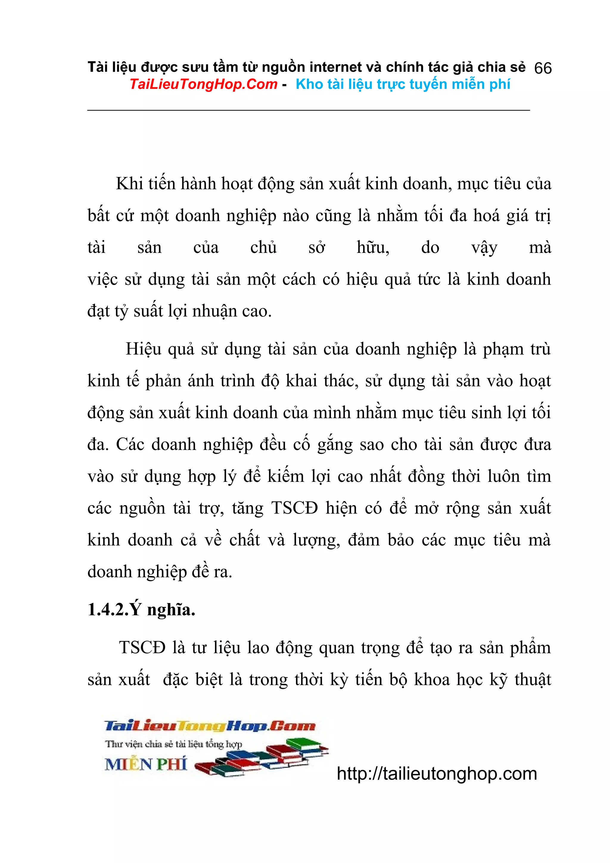 Tài liệu được sưu tầm từ nguồn internet và chính tác giả chia sẻ 66
TaiLieuTongHop.Com - Kho tài liệu trực tuyến miễn phí

Khi tiến hành hoạt động sản xuất kinh doanh, mục tiêu của
bất cứ một doanh nghiệp nào cũng là nhằm tối đa hoá giá trị
tài

sản

của

chủ

sở

hữu,

do

vậy

mà

việc sử dụng tài sản một cách có hiệu quả tức là kinh doanh
đạt tỷ suất lợi nhuận cao.
Hiệu quả sử dụng tài sản của doanh nghiệp là phạm trù
kinh tế phản ánh trình độ khai thác, sử dụng tài sản vào hoạt
động sản xuất kinh doanh của mình nhằm mục tiêu sinh lợi tối
đa. Các doanh nghiệp đều cố gắng sao cho tài sản được đưa
vào sử dụng hợp lý để kiếm lợi cao nhất đồng thời luôn tìm
các nguồn tài trợ, tăng TSCĐ hiện có để mở rộng sản xuất
kinh doanh cả về chất và lượng, đảm bảo các mục tiêu mà
doanh nghiệp đề ra.
1.4.2.Ý nghĩa.
TSCĐ là tư liệu lao động quan trọng để tạo ra sản phẩm
sản xuất đặc biệt là trong thời kỳ tiến bộ khoa học kỹ thuật

http://tailieutonghop.com

 