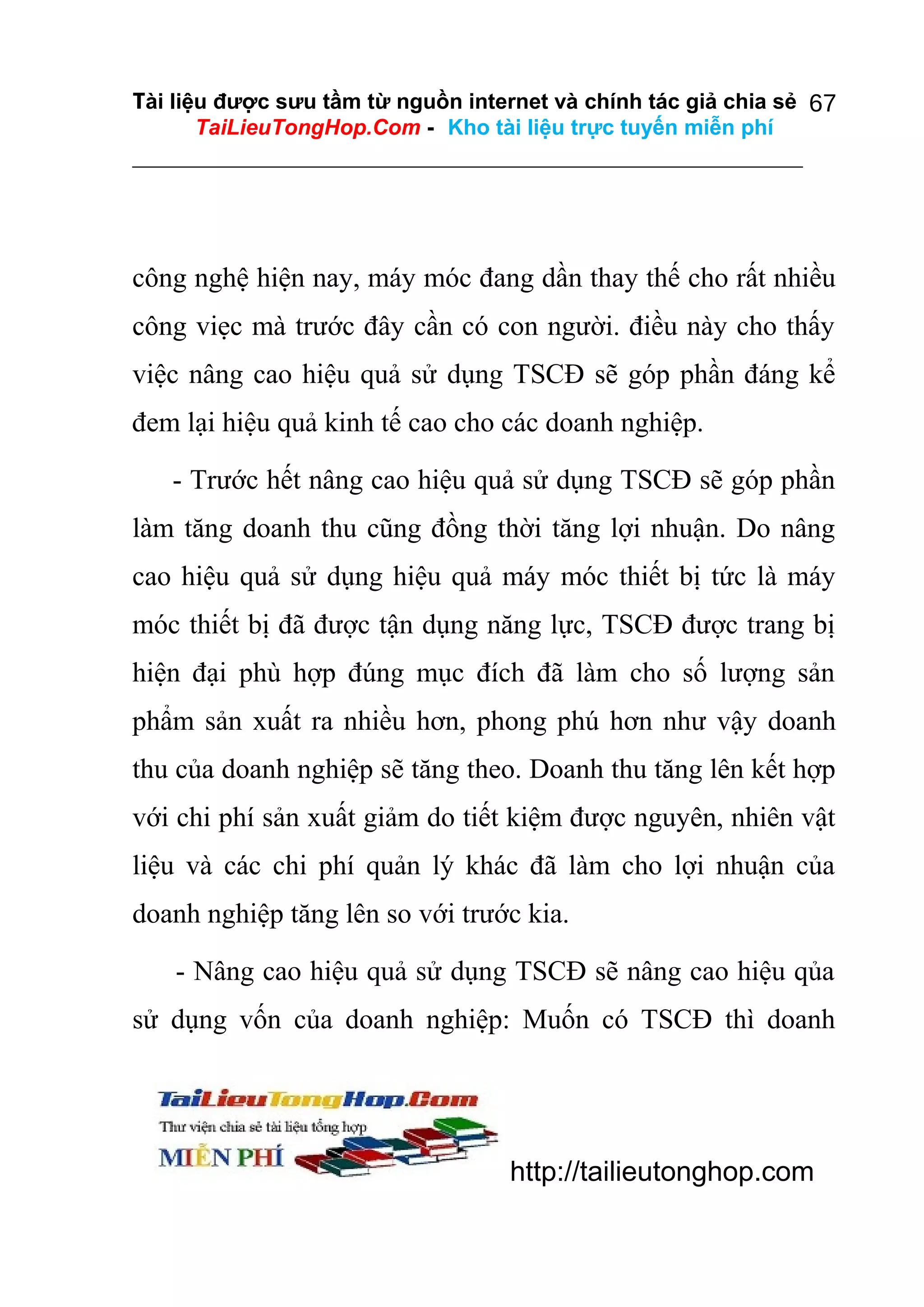 Tài liệu được sưu tầm từ nguồn internet và chính tác giả chia sẻ 67
TaiLieuTongHop.Com - Kho tài liệu trực tuyến miễn phí

công nghệ hiện nay, máy móc đang dần thay thế cho rất nhiều
công viẹc mà trước đây cần có con người. điều này cho thấy
việc nâng cao hiệu quả sử dụng TSCĐ sẽ góp phần đáng kể
đem lại hiệu quả kinh tế cao cho các doanh nghiệp.
- Trước hết nâng cao hiệu quả sử dụng TSCĐ sẽ góp phần
làm tăng doanh thu cũng đồng thời tăng lợi nhuận. Do nâng
cao hiệu quả sử dụng hiệu quả máy móc thiết bị tức là máy
móc thiết bị đã được tận dụng năng lực, TSCĐ được trang bị
hiện đại phù hợp đúng mục đích đã làm cho số lượng sản
phẩm sản xuất ra nhiều hơn, phong phú hơn như vậy doanh
thu của doanh nghiệp sẽ tăng theo. Doanh thu tăng lên kết hợp
với chi phí sản xuất giảm do tiết kiệm được nguyên, nhiên vật
liệu và các chi phí quản lý khác đã làm cho lợi nhuận của
doanh nghiệp tăng lên so với trước kia.
- Nâng cao hiệu quả sử dụng TSCĐ sẽ nâng cao hiệu qủa
sử dụng vốn của doanh nghiệp: Muốn có TSCĐ thì doanh

http://tailieutonghop.com

 