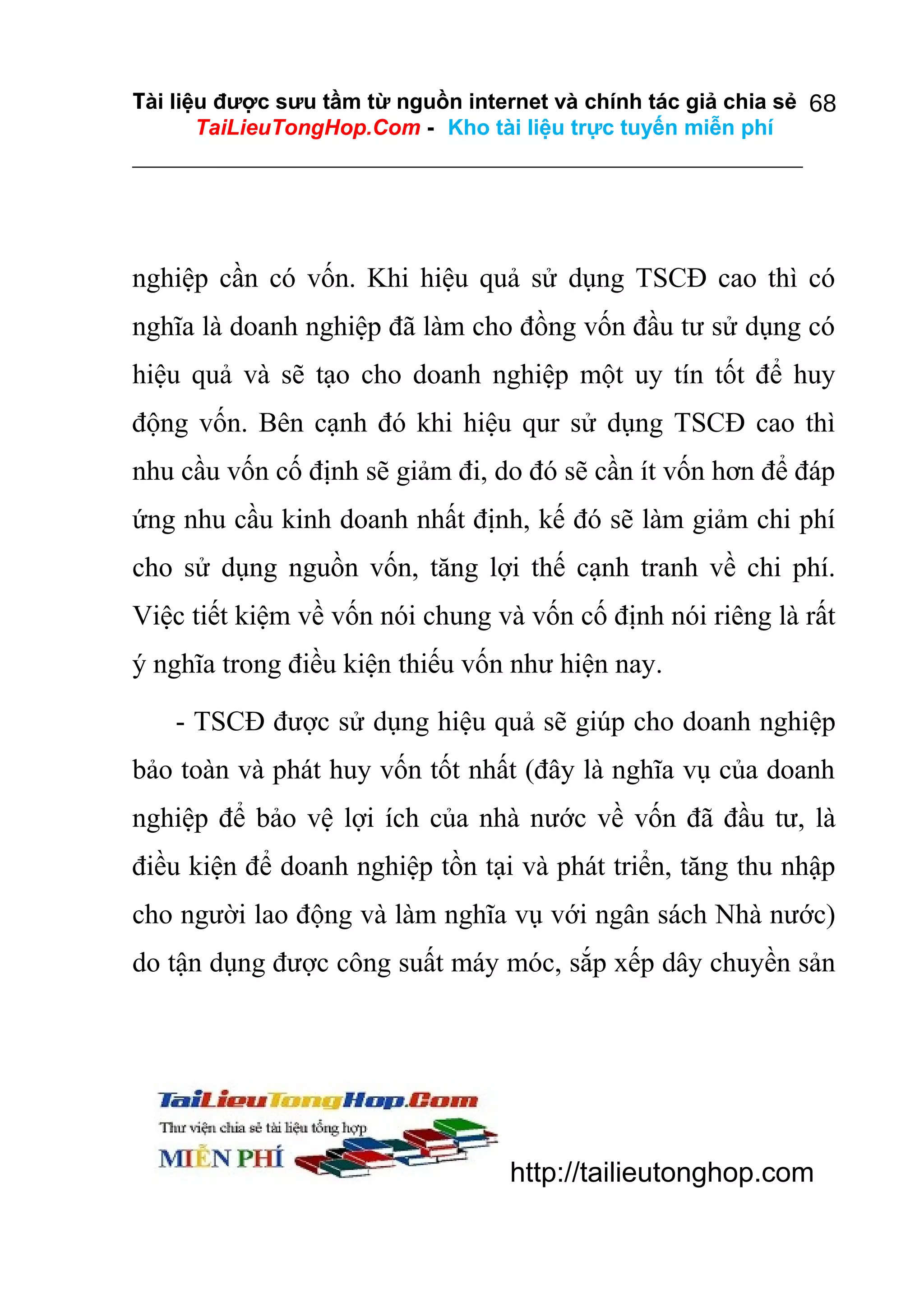 Tài liệu được sưu tầm từ nguồn internet và chính tác giả chia sẻ 68
TaiLieuTongHop.Com - Kho tài liệu trực tuyến miễn phí

nghiệp cần có vốn. Khi hiệu quả sử dụng TSCĐ cao thì có
nghĩa là doanh nghiệp đã làm cho đồng vốn đầu tư sử dụng có
hiệu quả và sẽ tạo cho doanh nghiệp một uy tín tốt để huy
động vốn. Bên cạnh đó khi hiệu qur sử dụng TSCĐ cao thì
nhu cầu vốn cố định sẽ giảm đi, do đó sẽ cần ít vốn hơn để đáp
ứng nhu cầu kinh doanh nhất định, kế đó sẽ làm giảm chi phí
cho sử dụng nguồn vốn, tăng lợi thế cạnh tranh về chi phí.
Việc tiết kiệm về vốn nói chung và vốn cố định nói riêng là rất
ý nghĩa trong điều kiện thiếu vốn như hiện nay.
- TSCĐ được sử dụng hiệu quả sẽ giúp cho doanh nghiệp
bảo toàn và phát huy vốn tốt nhất (đây là nghĩa vụ của doanh
nghiệp để bảo vệ lợi ích của nhà nước về vốn đã đầu tư, là
điều kiện để doanh nghiệp tồn tại và phát triển, tăng thu nhập
cho người lao động và làm nghĩa vụ với ngân sách Nhà nước)
do tận dụng được công suất máy móc, sắp xếp dây chuyền sản

http://tailieutonghop.com

 