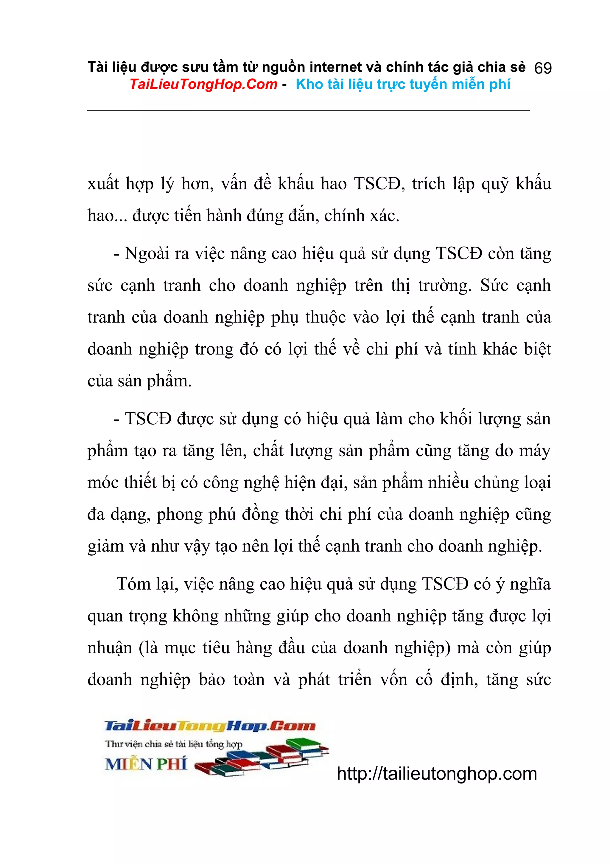Tài liệu được sưu tầm từ nguồn internet và chính tác giả chia sẻ 69
TaiLieuTongHop.Com - Kho tài liệu trực tuyến miễn phí

xuất hợp lý hơn, vấn đề khấu hao TSCĐ, trích lập quỹ khấu
hao... được tiến hành đúng đắn, chính xác.
- Ngoài ra việc nâng cao hiệu quả sử dụng TSCĐ còn tăng
sức cạnh tranh cho doanh nghiệp trên thị trường. Sức cạnh
tranh của doanh nghiệp phụ thuộc vào lợi thế cạnh tranh của
doanh nghiệp trong đó có lợi thế về chi phí và tính khác biệt
của sản phẩm.
- TSCĐ được sử dụng có hiệu quả làm cho khối lượng sản
phẩm tạo ra tăng lên, chất lượng sản phẩm cũng tăng do máy
móc thiết bị có công nghệ hiện đại, sản phẩm nhiều chủng loại
đa dạng, phong phú đồng thời chi phí của doanh nghiệp cũng
giảm và như vậy tạo nên lợi thế cạnh tranh cho doanh nghiệp.
Tóm lại, việc nâng cao hiệu quả sử dụng TSCĐ có ý nghĩa
quan trọng không những giúp cho doanh nghiệp tăng được lợi
nhuận (là mục tiêu hàng đầu của doanh nghiệp) mà còn giúp
doanh nghiệp bảo toàn và phát triển vốn cố định, tăng sức

http://tailieutonghop.com

 