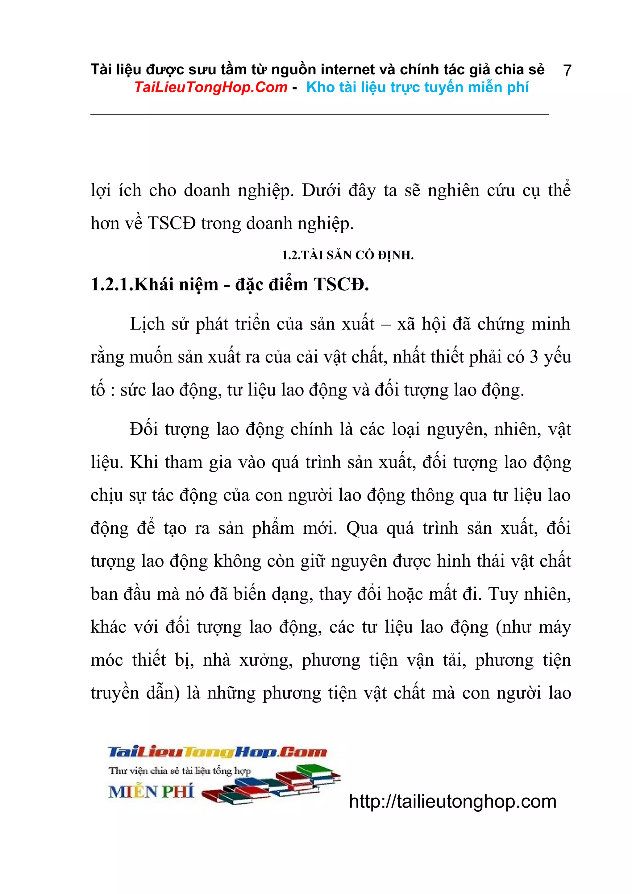 Tài liệu được sưu tầm từ nguồn internet và chính tác giả chia sẻ
TaiLieuTongHop.Com - Kho tài liệu trực tuyến miễn phí

7

lợi ích cho doanh nghiệp. Dưới đây ta sẽ nghiên cứu cụ thể
hơn về TSCĐ trong doanh nghiệp.
1.2.TÀI SẢN CỐ ĐỊNH.

1.2.1.Khái niệm - đặc điểm TSCĐ.
Lịch sử phát triển của sản xuất – xã hội đã chứng minh
rằng muốn sản xuất ra của cải vật chất, nhất thiết phải có 3 yếu
tố : sức lao động, tư liệu lao động và đối tượng lao động.
Đối tượng lao động chính là các loại nguyên, nhiên, vật
liệu. Khi tham gia vào quá trình sản xuất, đối tượng lao động
chịu sự tác động của con người lao động thông qua tư liệu lao
động để tạo ra sản phẩm mới. Qua quá trình sản xuất, đối
tượng lao động không còn giữ nguyên được hình thái vật chất
ban đầu mà nó đã biến dạng, thay đổi hoặc mất đi. Tuy nhiên,
khác với đối tượng lao động, các tư liệu lao động (như máy
móc thiết bị, nhà xưởng, phương tiện vận tải, phương tiện
truyền dẫn) là những phương tiện vật chất mà con người lao

http://tailieutonghop.com

 