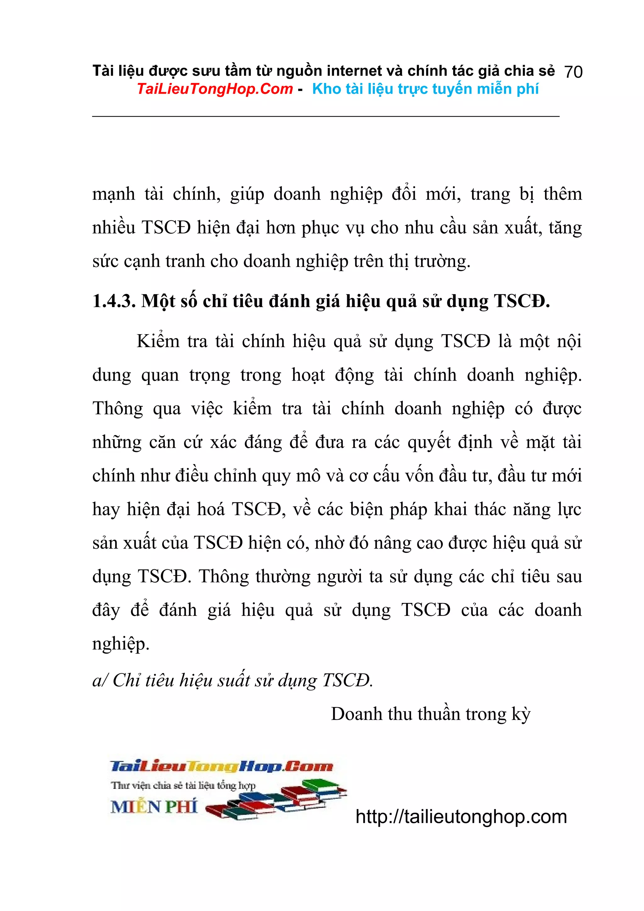 Tài liệu được sưu tầm từ nguồn internet và chính tác giả chia sẻ 70
TaiLieuTongHop.Com - Kho tài liệu trực tuyến miễn phí

mạnh tài chính, giúp doanh nghiệp đổi mới, trang bị thêm
nhiều TSCĐ hiện đại hơn phục vụ cho nhu cầu sản xuất, tăng
sức cạnh tranh cho doanh nghiệp trên thị trường.
1.4.3. Một số chỉ tiêu đánh giá hiệu quả sử dụng TSCĐ.
Kiểm tra tài chính hiệu quả sử dụng TSCĐ là một nội
dung quan trọng trong hoạt động tài chính doanh nghiệp.
Thông qua việc kiểm tra tài chính doanh nghiệp có được
những căn cứ xác đáng để đưa ra các quyết định về mặt tài
chính như điều chỉnh quy mô và cơ cấu vốn đầu tư, đầu tư mới
hay hiện đại hoá TSCĐ, về các biện pháp khai thác năng lực
sản xuất của TSCĐ hiện có, nhờ đó nâng cao được hiệu quả sử
dụng TSCĐ. Thông thường người ta sử dụng các chỉ tiêu sau
đây để đánh giá hiệu quả sử dụng TSCĐ của các doanh
nghiệp.
a/ Chỉ tiêu hiệu suất sử dụng TSCĐ.
Doanh thu thuần trong kỳ

http://tailieutonghop.com

 
