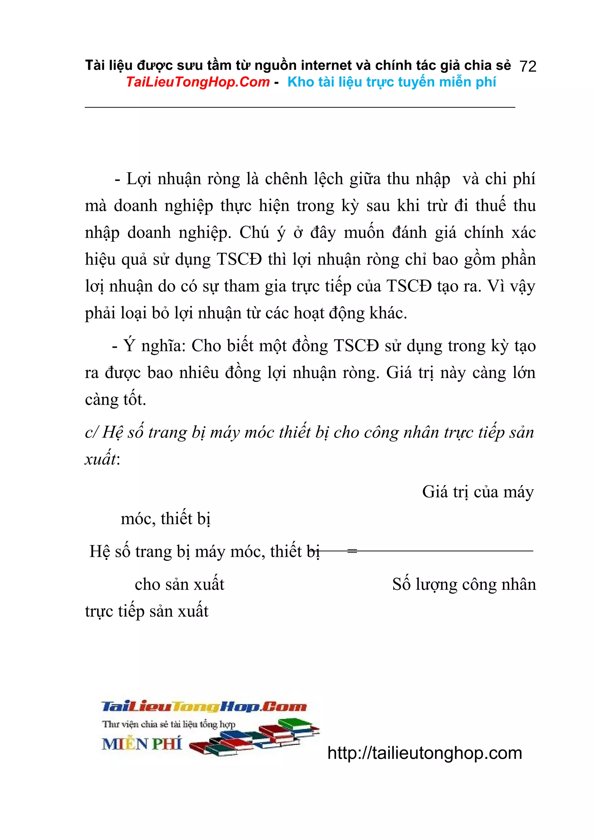 Tài liệu được sưu tầm từ nguồn internet và chính tác giả chia sẻ 72
TaiLieuTongHop.Com - Kho tài liệu trực tuyến miễn phí

- Lợi nhuận ròng là chênh lệch giữa thu nhập và chi phí
mà doanh nghiệp thực hiện trong kỳ sau khi trừ đi thuế thu
nhập doanh nghiệp. Chú ý ở đây muốn đánh giá chính xác
hiệu quả sử dụng TSCĐ thì lợi nhuận ròng chỉ bao gồm phần
lơị nhuận do có sự tham gia trực tiếp của TSCĐ tạo ra. Vì vậy
phải loại bỏ lợi nhuận từ các hoạt động khác.
- Ý nghĩa: Cho biết một đồng TSCĐ sử dụng trong kỳ tạo
ra được bao nhiêu đồng lợi nhuận ròng. Giá trị này càng lớn
càng tốt.
c/ Hệ số trang bị máy móc thiết bị cho công nhân trực tiếp sản
xuất:
Giá trị của máy
móc, thiết bị
Hệ số trang bị máy móc, thiết bị
cho sản xuất
trực tiếp sản xuất

=
Số lượng công nhân

http://tailieutonghop.com

 