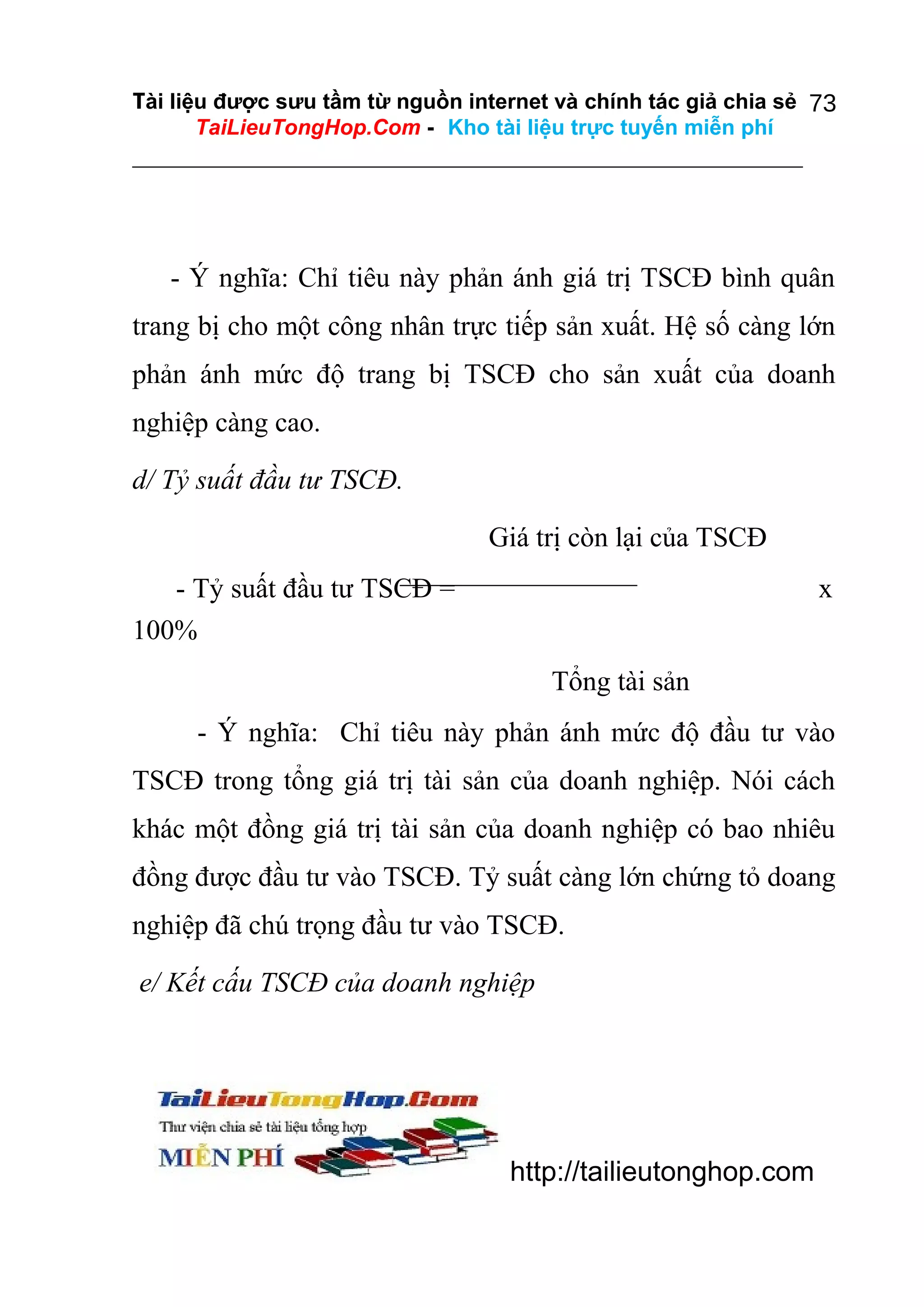 Tài liệu được sưu tầm từ nguồn internet và chính tác giả chia sẻ 73
TaiLieuTongHop.Com - Kho tài liệu trực tuyến miễn phí

- Ý nghĩa: Chỉ tiêu này phản ánh giá trị TSCĐ bình quân
trang bị cho một công nhân trực tiếp sản xuất. Hệ số càng lớn
phản ánh mức độ trang bị TSCĐ cho sản xuất của doanh
nghiệp càng cao.
d/ Tỷ suất đầu tư TSCĐ.
Giá trị còn lại của TSCĐ
- Tỷ suất đầu tư TSCĐ =
100%

x
Tổng tài sản

- Ý nghĩa: Chỉ tiêu này phản ánh mức độ đầu tư vào
TSCĐ trong tổng giá trị tài sản của doanh nghiệp. Nói cách
khác một đồng giá trị tài sản của doanh nghiệp có bao nhiêu
đồng được đầu tư vào TSCĐ. Tỷ suất càng lớn chứng tỏ doang
nghiệp đã chú trọng đầu tư vào TSCĐ.
e/ Kết cấu TSCĐ của doanh nghiệp

http://tailieutonghop.com

 