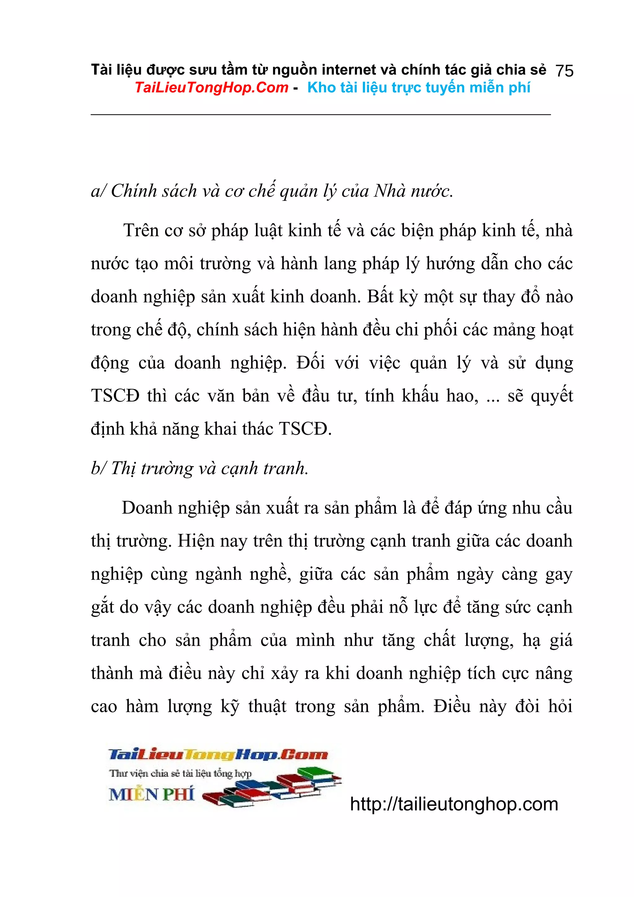 Tài liệu được sưu tầm từ nguồn internet và chính tác giả chia sẻ 75
TaiLieuTongHop.Com - Kho tài liệu trực tuyến miễn phí

a/ Chính sách và cơ chế quản lý của Nhà nước.
Trên cơ sở pháp luật kinh tế và các biện pháp kinh tế, nhà
nước tạo môi trường và hành lang pháp lý hướng dẫn cho các
doanh nghiệp sản xuất kinh doanh. Bất kỳ một sự thay đổ nào
trong chế độ, chính sách hiện hành đều chi phối các mảng hoạt
động của doanh nghiệp. Đối với việc quản lý và sử dụng
TSCĐ thì các văn bản về đầu tư, tính khấu hao, ... sẽ quyết
định khả năng khai thác TSCĐ.
b/ Thị trường và cạnh tranh.
Doanh nghiệp sản xuất ra sản phẩm là để đáp ứng nhu cầu
thị trường. Hiện nay trên thị trường cạnh tranh giữa các doanh
nghiệp cùng ngành nghề, giữa các sản phẩm ngày càng gay
gắt do vậy các doanh nghiệp đều phải nỗ lực để tăng sức cạnh
tranh cho sản phẩm của mình như tăng chất lượng, hạ giá
thành mà điều này chỉ xảy ra khi doanh nghiệp tích cực nâng
cao hàm lượng kỹ thuật trong sản phẩm. Điều này đòi hỏi

http://tailieutonghop.com

 