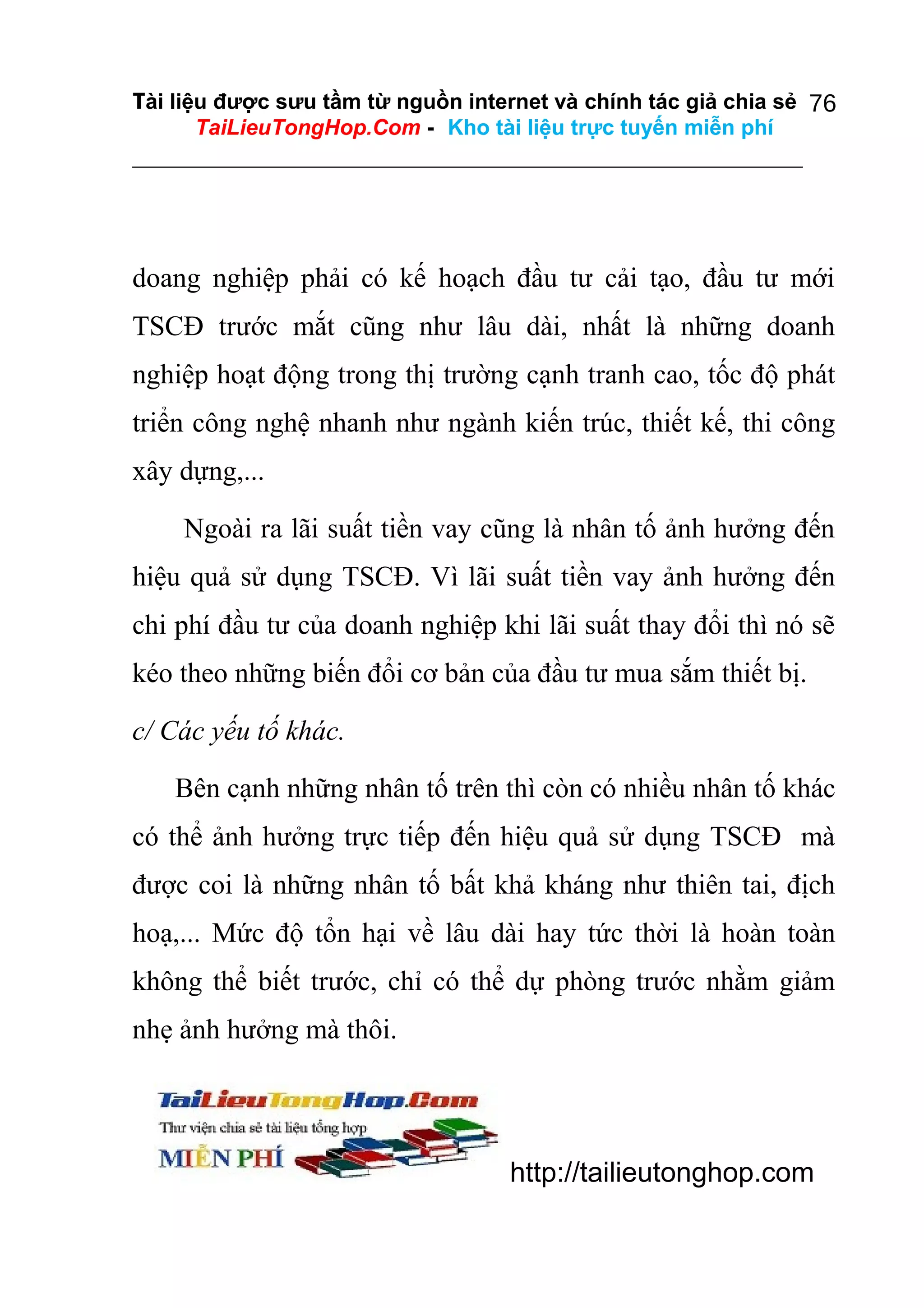 Tài liệu được sưu tầm từ nguồn internet và chính tác giả chia sẻ 76
TaiLieuTongHop.Com - Kho tài liệu trực tuyến miễn phí

doang nghiệp phải có kế hoạch đầu tư cải tạo, đầu tư mới
TSCĐ trước mắt cũng như lâu dài, nhất là những doanh
nghiệp hoạt động trong thị trường cạnh tranh cao, tốc độ phát
triển công nghệ nhanh như ngành kiến trúc, thiết kế, thi công
xây dựng,...
Ngoài ra lãi suất tiền vay cũng là nhân tố ảnh hưởng đến
hiệu quả sử dụng TSCĐ. Vì lãi suất tiền vay ảnh hưởng đến
chi phí đầu tư của doanh nghiệp khi lãi suất thay đổi thì nó sẽ
kéo theo những biến đổi cơ bản của đầu tư mua sắm thiết bị.
c/ Các yếu tố khác.
Bên cạnh những nhân tố trên thì còn có nhiều nhân tố khác
có thể ảnh hưởng trực tiếp đến hiệu quả sử dụng TSCĐ mà
được coi là những nhân tố bất khả kháng như thiên tai, địch
hoạ,... Mức độ tổn hại về lâu dài hay tức thời là hoàn toàn
không thể biết trước, chỉ có thể dự phòng trước nhằm giảm
nhẹ ảnh hưởng mà thôi.

http://tailieutonghop.com

 