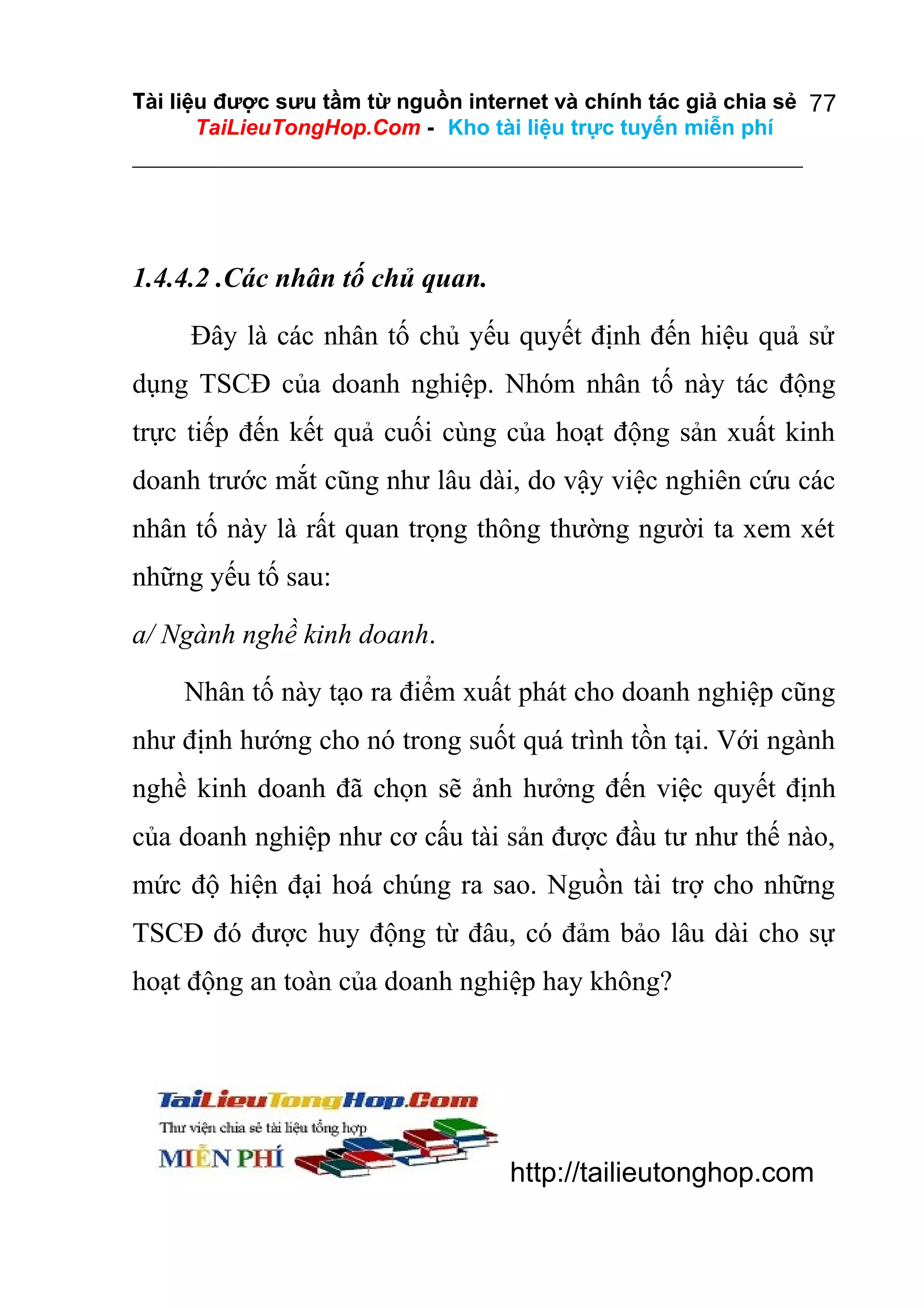 Tài liệu được sưu tầm từ nguồn internet và chính tác giả chia sẻ 77
TaiLieuTongHop.Com - Kho tài liệu trực tuyến miễn phí

1.4.4.2 .Các nhân tố chủ quan.
Đây là các nhân tố chủ yếu quyết định đến hiệu quả sử
dụng TSCĐ của doanh nghiệp. Nhóm nhân tố này tác động
trực tiếp đến kết quả cuối cùng của hoạt động sản xuất kinh
doanh trước mắt cũng như lâu dài, do vậy việc nghiên cứu các
nhân tố này là rất quan trọng thông thường người ta xem xét
những yếu tố sau:
a/ Ngành nghề kinh doanh.
Nhân tố này tạo ra điểm xuất phát cho doanh nghiệp cũng
như định hướng cho nó trong suốt quá trình tồn tại. Với ngành
nghề kinh doanh đã chọn sẽ ảnh hưởng đến việc quyết định
của doanh nghiệp như cơ cấu tài sản được đầu tư như thế nào,
mức độ hiện đại hoá chúng ra sao. Nguồn tài trợ cho những
TSCĐ đó được huy động từ đâu, có đảm bảo lâu dài cho sự
hoạt động an toàn của doanh nghiệp hay không?

http://tailieutonghop.com

 