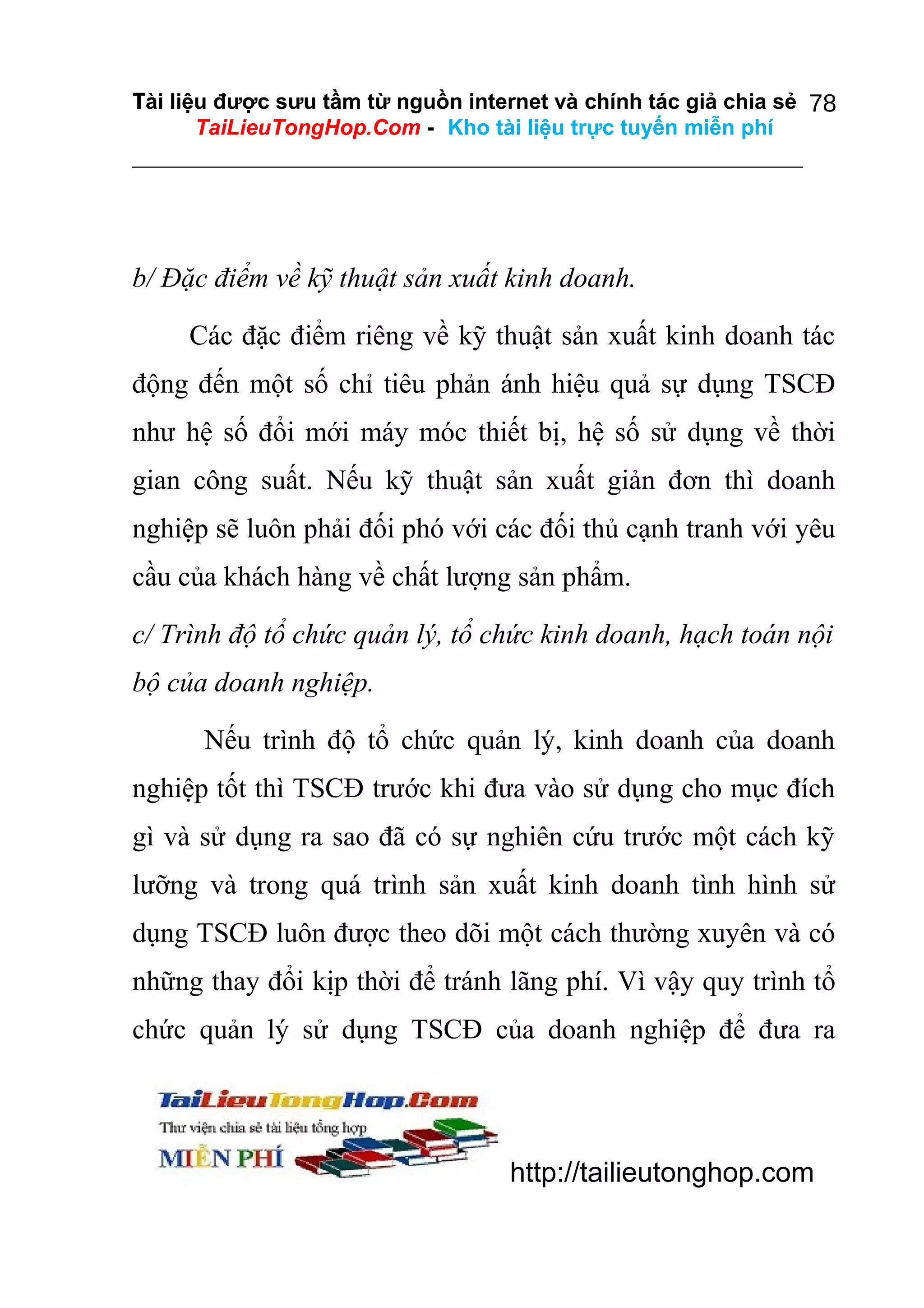 Tài liệu được sưu tầm từ nguồn internet và chính tác giả chia sẻ 78
TaiLieuTongHop.Com - Kho tài liệu trực tuyến miễn phí

b/ Đặc điểm về kỹ thuật sản xuất kinh doanh.
Các đặc điểm riêng về kỹ thuật sản xuất kinh doanh tác
động đến một số chỉ tiêu phản ánh hiệu quả sự dụng TSCĐ
như hệ số đổi mới máy móc thiết bị, hệ số sử dụng về thời
gian công suất. Nếu kỹ thuật sản xuất giản đơn thì doanh
nghiệp sẽ luôn phải đối phó với các đối thủ cạnh tranh với yêu
cầu của khách hàng về chất lượng sản phẩm.
c/ Trình độ tổ chức quản lý, tổ chức kinh doanh, hạch toán nội
bộ của doanh nghiệp.
Nếu trình độ tổ chức quản lý, kinh doanh của doanh
nghiệp tốt thì TSCĐ trước khi đưa vào sử dụng cho mục đích
gì và sử dụng ra sao đã có sự nghiên cứu trước một cách kỹ
lưỡng và trong quá trình sản xuất kinh doanh tình hình sử
dụng TSCĐ luôn được theo dõi một cách thường xuyên và có
những thay đổi kịp thời để tránh lãng phí. Vì vậy quy trình tổ
chức quản lý sử dụng TSCĐ của doanh nghiệp để đưa ra

http://tailieutonghop.com

 