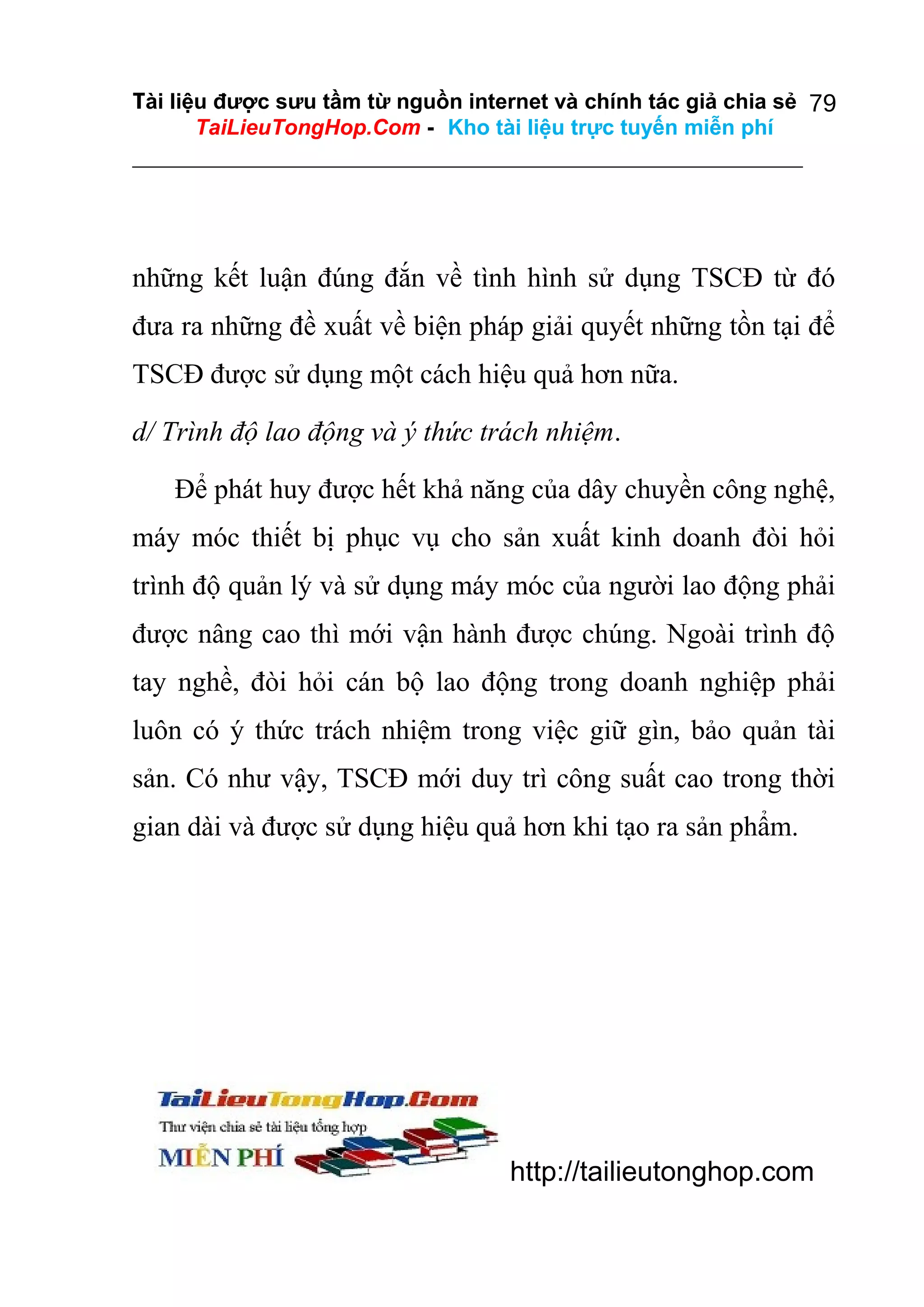 Tài liệu được sưu tầm từ nguồn internet và chính tác giả chia sẻ 79
TaiLieuTongHop.Com - Kho tài liệu trực tuyến miễn phí

những kết luận đúng đắn về tình hình sử dụng TSCĐ từ đó
đưa ra những đề xuất về biện pháp giải quyết những tồn tại để
TSCĐ được sử dụng một cách hiệu quả hơn nữa.
d/ Trình độ lao động và ý thức trách nhiệm.
Để phát huy được hết khả năng của dây chuyền công nghệ,
máy móc thiết bị phục vụ cho sản xuất kinh doanh đòi hỏi
trình độ quản lý và sử dụng máy móc của người lao động phải
được nâng cao thì mới vận hành được chúng. Ngoài trình độ
tay nghề, đòi hỏi cán bộ lao động trong doanh nghiệp phải
luôn có ý thức trách nhiệm trong việc giữ gìn, bảo quản tài
sản. Có như vậy, TSCĐ mới duy trì công suất cao trong thời
gian dài và được sử dụng hiệu quả hơn khi tạo ra sản phẩm.

http://tailieutonghop.com

 