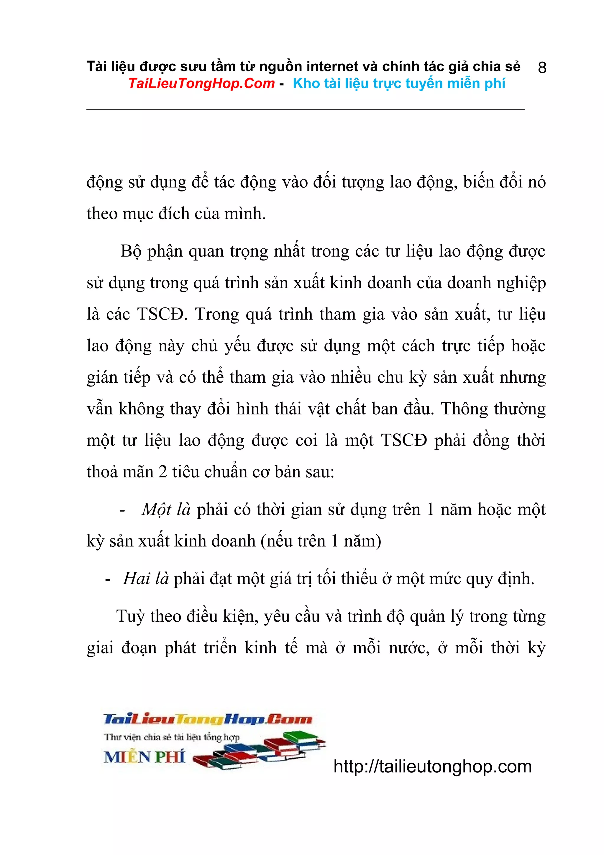 Tài liệu được sưu tầm từ nguồn internet và chính tác giả chia sẻ
TaiLieuTongHop.Com - Kho tài liệu trực tuyến miễn phí

8

động sử dụng để tác động vào đối tượng lao động, biến đổi nó
theo mục đích của mình.
Bộ phận quan trọng nhất trong các tư liệu lao động được
sử dụng trong quá trình sản xuất kinh doanh của doanh nghiệp
là các TSCĐ. Trong quá trình tham gia vào sản xuất, tư liệu
lao động này chủ yếu được sử dụng một cách trực tiếp hoặc
gián tiếp và có thể tham gia vào nhiều chu kỳ sản xuất nhưng
vẫn không thay đổi hình thái vật chất ban đầu. Thông thường
một tư liệu lao động được coi là một TSCĐ phải đồng thời
thoả mãn 2 tiêu chuẩn cơ bản sau:
- Một là phải có thời gian sử dụng trên 1 năm hoặc một
kỳ sản xuất kinh doanh (nếu trên 1 năm)
- Hai là phải đạt một giá trị tối thiểu ở một mức quy định.
Tuỳ theo điều kiện, yêu cầu và trình độ quản lý trong từng
giai đoạn phát triển kinh tế mà ở mỗi nước, ở mỗi thời kỳ

http://tailieutonghop.com

 
