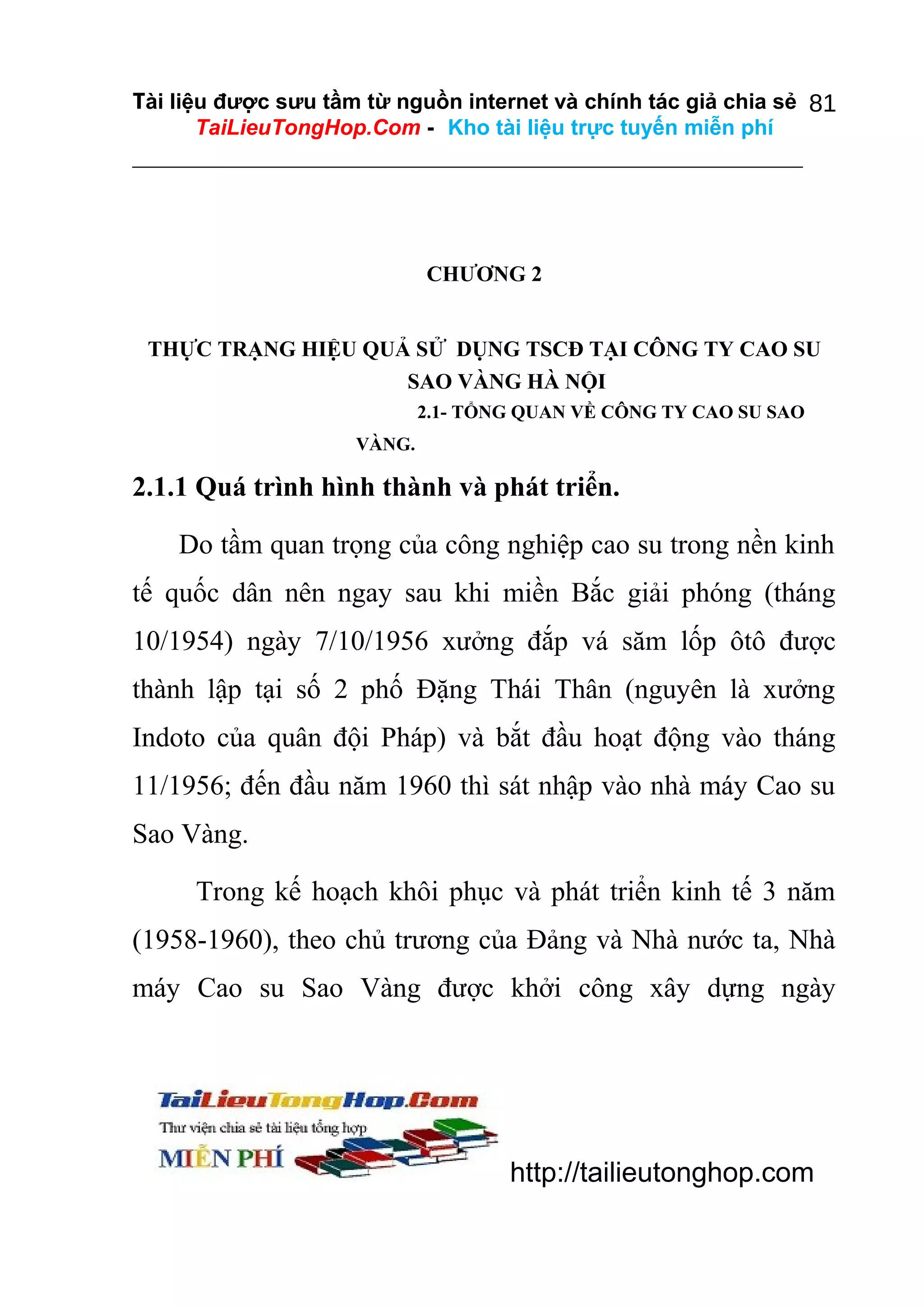 Tài liệu được sưu tầm từ nguồn internet và chính tác giả chia sẻ 81
TaiLieuTongHop.Com - Kho tài liệu trực tuyến miễn phí

CHƯƠNG 2
THỰC TRẠNG HIỆU QUẢ SỬ DỤNG TSCĐ TẠI CÔNG TY CAO SU
SAO VÀNG HÀ NỘI
2.1- TỔNG QUAN VỀ CÔNG TY CAO SU SAO
VÀNG.

2.1.1 Quá trình hình thành và phát triển.
Do tầm quan trọng của công nghiệp cao su trong nền kinh
tế quốc dân nên ngay sau khi miền Bắc giải phóng (tháng
10/1954) ngày 7/10/1956 xưởng đắp vá săm lốp ôtô được
thành lập tại số 2 phố Đặng Thái Thân (nguyên là xưởng
Indoto của quân đội Pháp) và bắt đầu hoạt động vào tháng
11/1956; đến đầu năm 1960 thì sát nhập vào nhà máy Cao su
Sao Vàng.
Trong kế hoạch khôi phục và phát triển kinh tế 3 năm
(1958-1960), theo chủ trương của Đảng và Nhà nước ta, Nhà
máy Cao su Sao Vàng được khởi công xây dựng ngày

http://tailieutonghop.com

 