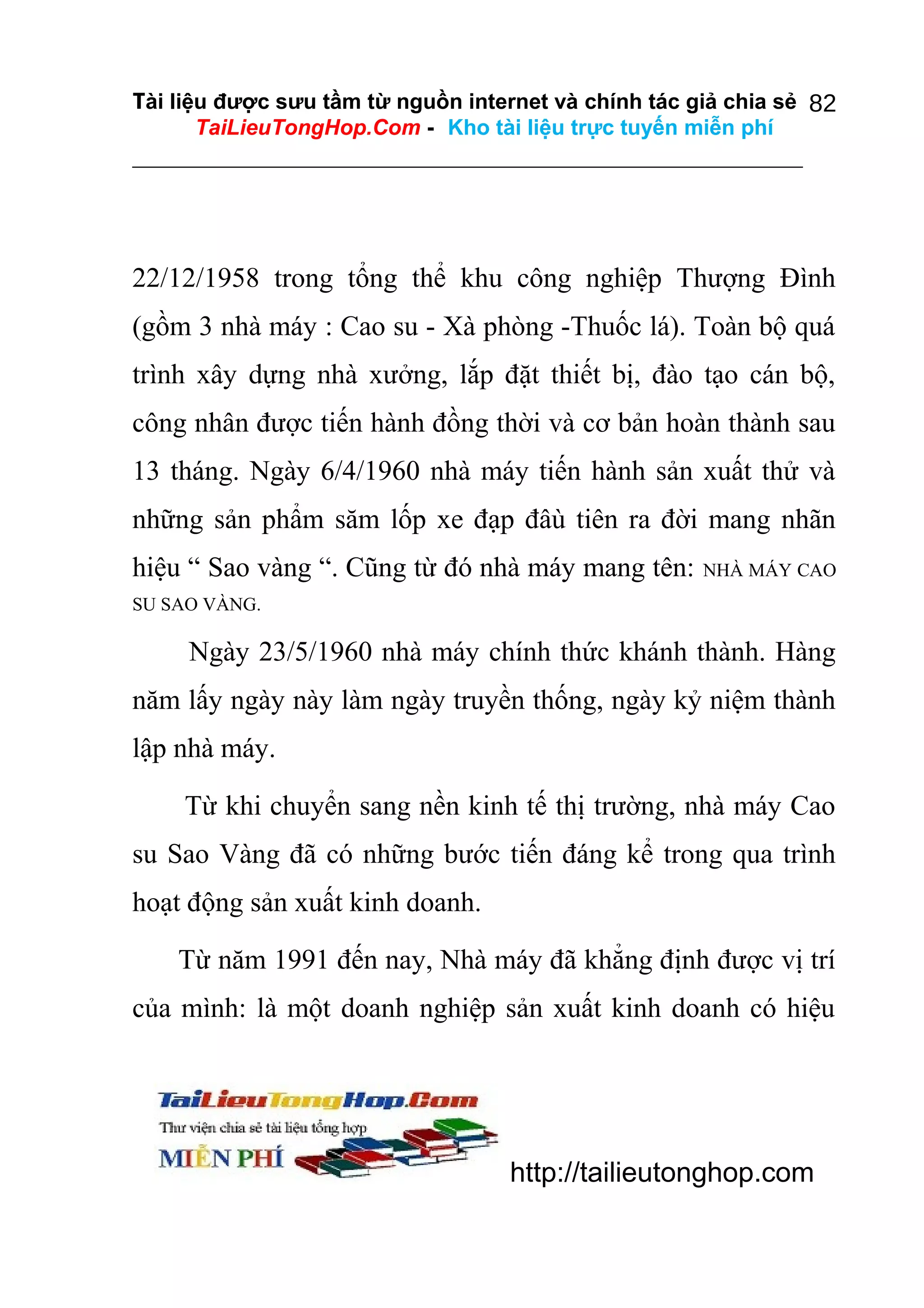 Tài liệu được sưu tầm từ nguồn internet và chính tác giả chia sẻ 82
TaiLieuTongHop.Com - Kho tài liệu trực tuyến miễn phí

22/12/1958 trong tổng thể khu công nghiệp Thượng Đình
(gồm 3 nhà máy : Cao su - Xà phòng -Thuốc lá). Toàn bộ quá
trình xây dựng nhà xưởng, lắp đặt thiết bị, đào tạo cán bộ,
công nhân được tiến hành đồng thời và cơ bản hoàn thành sau
13 tháng. Ngày 6/4/1960 nhà máy tiến hành sản xuất thử và
những sản phẩm săm lốp xe đạp đâù tiên ra đời mang nhãn
hiệu “ Sao vàng “. Cũng từ đó nhà máy mang tên:

NHÀ MÁY CAO

SU SAO VÀNG.

Ngày 23/5/1960 nhà máy chính thức khánh thành. Hàng
năm lấy ngày này làm ngày truyền thống, ngày kỷ niệm thành
lập nhà máy.
Từ khi chuyển sang nền kinh tế thị trường, nhà máy Cao
su Sao Vàng đã có những bước tiến đáng kể trong qua trình
hoạt động sản xuất kinh doanh.
Từ năm 1991 đến nay, Nhà máy đã khẳng định được vị trí
của mình: là một doanh nghiệp sản xuất kinh doanh có hiệu

http://tailieutonghop.com

 