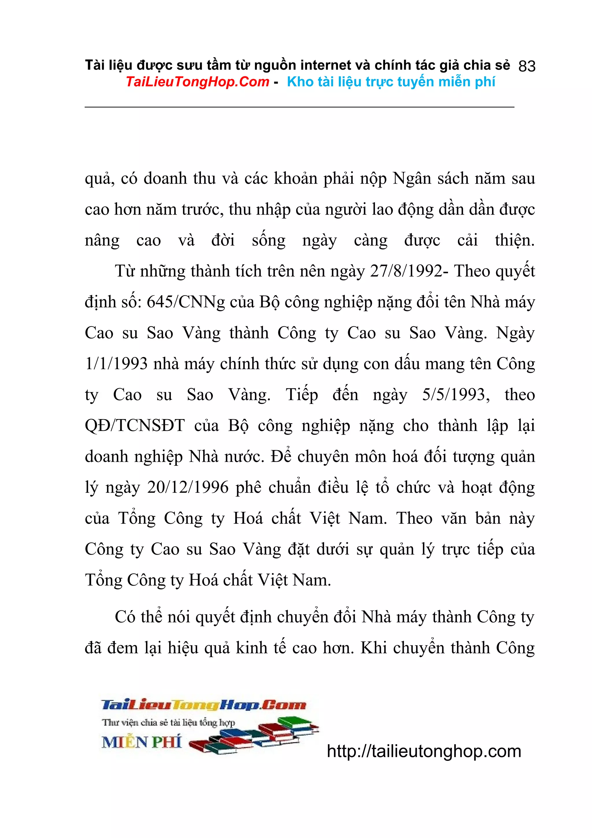 Tài liệu được sưu tầm từ nguồn internet và chính tác giả chia sẻ 83
TaiLieuTongHop.Com - Kho tài liệu trực tuyến miễn phí

quả, có doanh thu và các khoản phải nộp Ngân sách năm sau
cao hơn năm trước, thu nhập của người lao động dần dần được
nâng cao và đời sống ngày càng được cải thiện.
Từ những thành tích trên nên ngày 27/8/1992- Theo quyết
định số: 645/CNNg của Bộ công nghiệp nặng đổi tên Nhà máy
Cao su Sao Vàng thành Công ty Cao su Sao Vàng. Ngày
1/1/1993 nhà máy chính thức sử dụng con dấu mang tên Công
ty Cao su Sao Vàng. Tiếp đến ngày 5/5/1993, theo
QĐ/TCNSĐT của Bộ công nghiệp nặng cho thành lập lại
doanh nghiệp Nhà nước. Để chuyên môn hoá đối tượng quản
lý ngày 20/12/1996 phê chuẩn điều lệ tổ chức và hoạt động
của Tổng Công ty Hoá chất Việt Nam. Theo văn bản này
Công ty Cao su Sao Vàng đặt dưới sự quản lý trực tiếp của
Tổng Công ty Hoá chất Việt Nam.
Có thể nói quyết định chuyển đổi Nhà máy thành Công ty
đã đem lại hiệu quả kinh tế cao hơn. Khi chuyển thành Công

http://tailieutonghop.com

 
