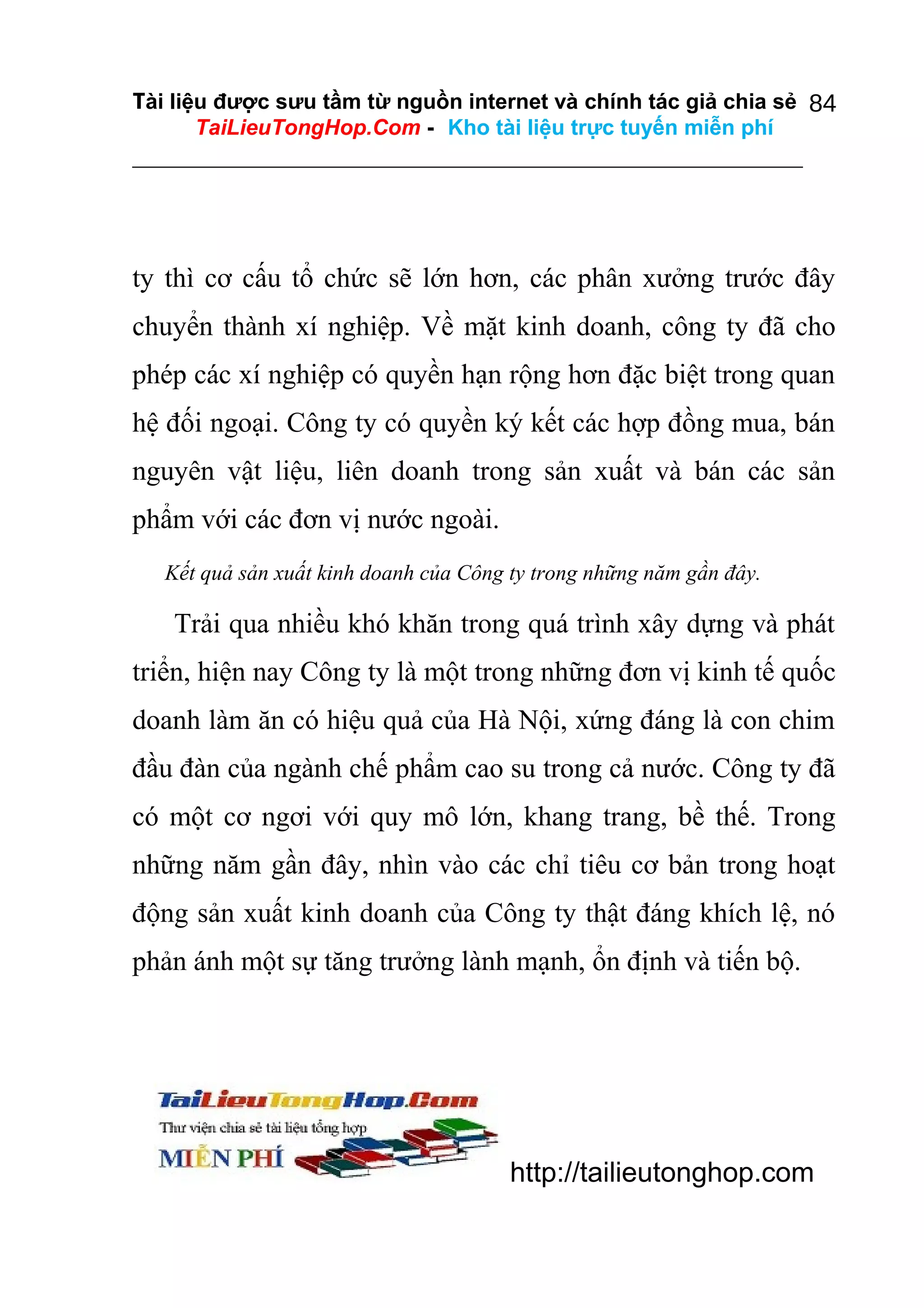 Tài liệu được sưu tầm từ nguồn internet và chính tác giả chia sẻ 84
TaiLieuTongHop.Com - Kho tài liệu trực tuyến miễn phí

ty thì cơ cấu tổ chức sẽ lớn hơn, các phân xưởng trước đây
chuyển thành xí nghiệp. Về mặt kinh doanh, công ty đã cho
phép các xí nghiệp có quyền hạn rộng hơn đặc biệt trong quan
hệ đối ngoại. Công ty có quyền ký kết các hợp đồng mua, bán
nguyên vật liệu, liên doanh trong sản xuất và bán các sản
phẩm với các đơn vị nước ngoài.
Kết quả sản xuất kinh doanh của Công ty trong những năm gần đây.

Trải qua nhiều khó khăn trong quá trình xây dựng và phát
triển, hiện nay Công ty là một trong những đơn vị kinh tế quốc
doanh làm ăn có hiệu quả của Hà Nội, xứng đáng là con chim
đầu đàn của ngành chế phẩm cao su trong cả nước. Công ty đã
có một cơ ngơi với quy mô lớn, khang trang, bề thế. Trong
những năm gần đây, nhìn vào các chỉ tiêu cơ bản trong hoạt
động sản xuất kinh doanh của Công ty thật đáng khích lệ, nó
phản ánh một sự tăng trưởng lành mạnh, ổn định và tiến bộ.

http://tailieutonghop.com

 