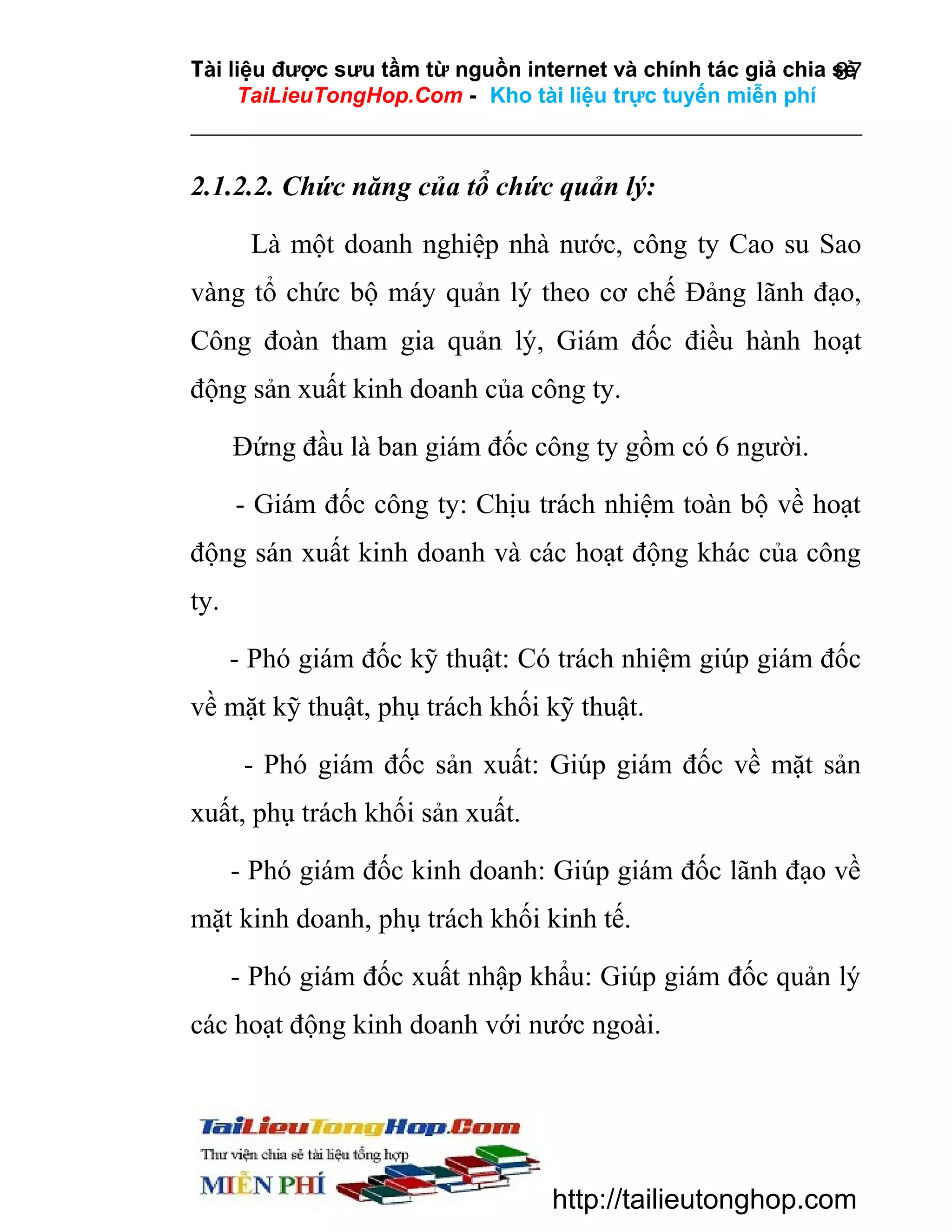 Tài liệu được sưu tầm từ nguồn internet và chính tác giả chia sẻ
87
TaiLieuTongHop.Com - Kho tài liệu trực tuyến miễn phí

2.1.2.2. Chức năng của tổ chức quản lý:
Là một doanh nghiệp nhà nước, công ty Cao su Sao
vàng tổ chức bộ máy quản lý theo cơ chế Đảng lãnh đạo,
Công đoàn tham gia quản lý, Giám đốc điều hành hoạt
động sản xuất kinh doanh của công ty.
Đứng đầu là ban giám đốc công ty gồm có 6 người.
- Giám đốc công ty: Chịu trách nhiệm toàn bộ về hoạt
động sán xuất kinh doanh và các hoạt động khác của công
ty.
- Phó giám đốc kỹ thuật: Có trách nhiệm giúp giám đốc
về mặt kỹ thuật, phụ trách khối kỹ thuật.
- Phó giám đốc sản xuất: Giúp giám đốc về mặt sản
xuất, phụ trách khối sản xuất.
- Phó giám đốc kinh doanh: Giúp giám đốc lãnh đạo về
mặt kinh doanh, phụ trách khối kinh tế.
- Phó giám đốc xuất nhập khẩu: Giúp giám đốc quản lý
các hoạt động kinh doanh với nước ngoài.

http://tailieutonghop.com

 