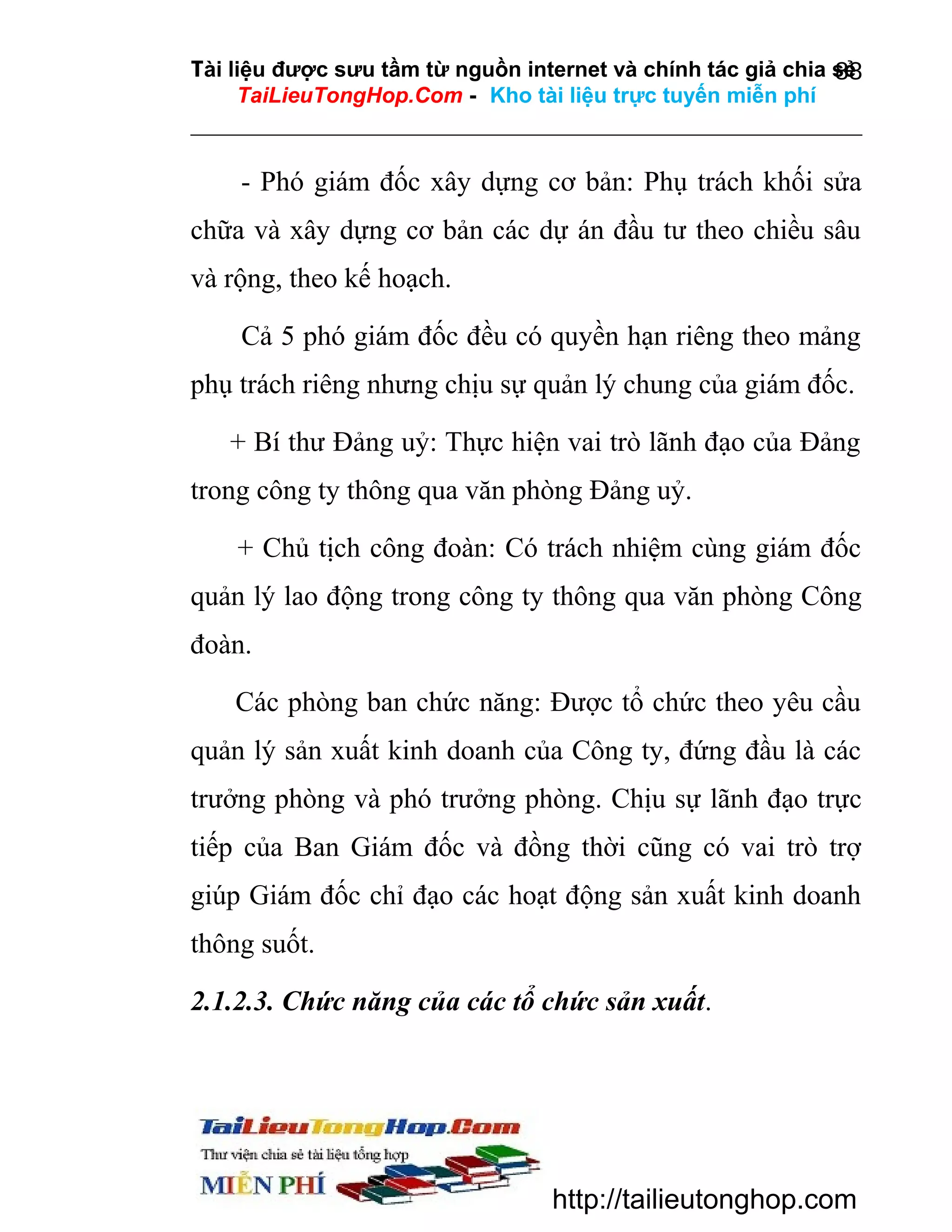 Tài liệu được sưu tầm từ nguồn internet và chính tác giả chia sẻ
88
TaiLieuTongHop.Com - Kho tài liệu trực tuyến miễn phí

- Phó giám đốc xây dựng cơ bản: Phụ trách khối sửa
chữa và xây dựng cơ bản các dự án đầu tư theo chiều sâu
và rộng, theo kế hoạch.
Cả 5 phó giám đốc đều có quyền hạn riêng theo mảng
phụ trách riêng nhưng chịu sự quản lý chung của giám đốc.
+ Bí thư Đảng uỷ: Thực hiện vai trò lãnh đạo của Đảng
trong công ty thông qua văn phòng Đảng uỷ.
+ Chủ tịch công đoàn: Có trách nhiệm cùng giám đốc
quản lý lao động trong công ty thông qua văn phòng Công
đoàn.
Các phòng ban chức năng: Được tổ chức theo yêu cầu
quản lý sản xuất kinh doanh của Công ty, đứng đầu là các
trưởng phòng và phó trưởng phòng. Chịu sự lãnh đạo trực
tiếp của Ban Giám đốc và đồng thời cũng có vai trò trợ
giúp Giám đốc chỉ đạo các hoạt động sản xuất kinh doanh
thông suốt.
2.1.2.3. Chức năng của các tổ chức sản xuất.

http://tailieutonghop.com

 