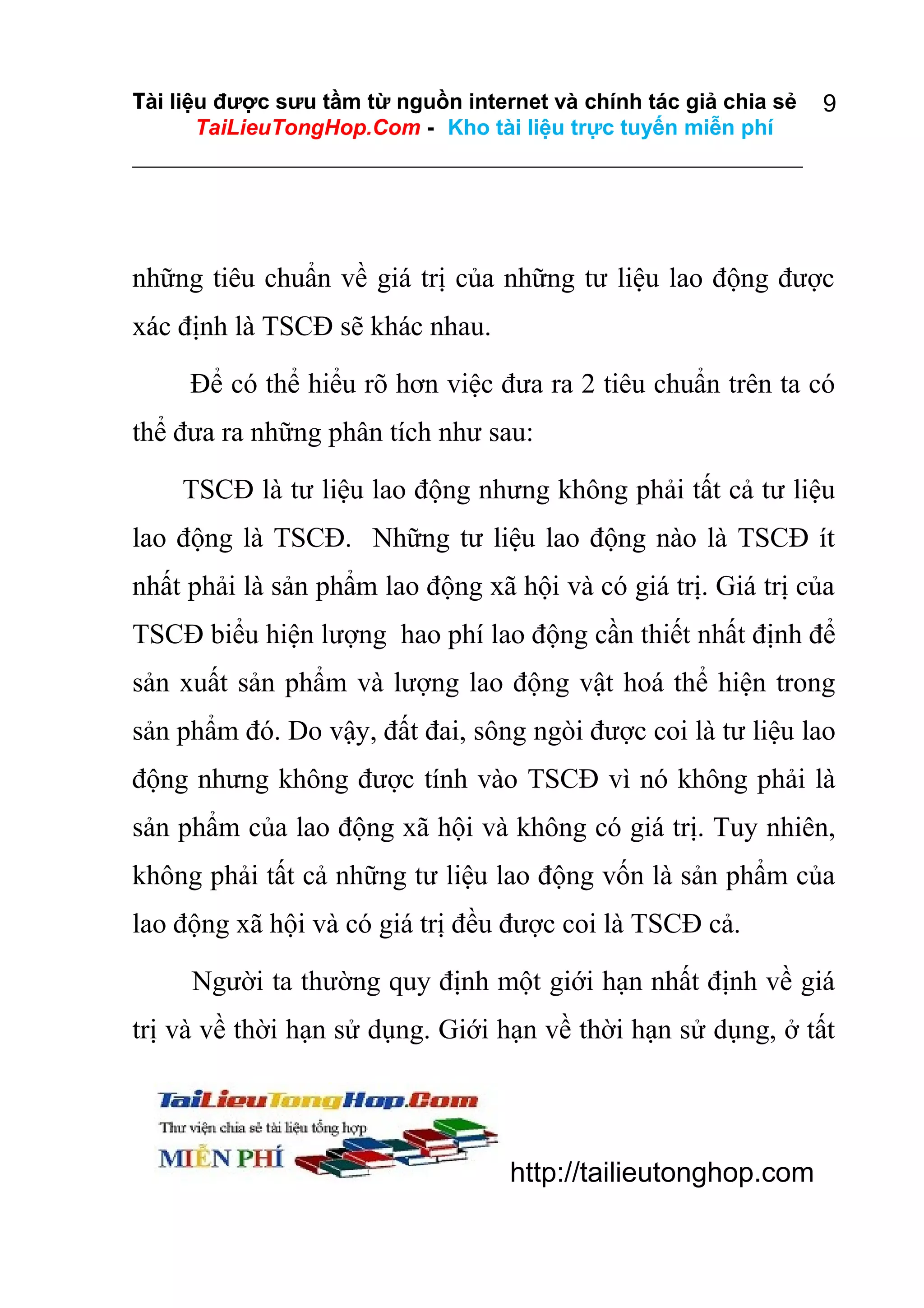 Tài liệu được sưu tầm từ nguồn internet và chính tác giả chia sẻ
TaiLieuTongHop.Com - Kho tài liệu trực tuyến miễn phí

9

những tiêu chuẩn về giá trị của những tư liệu lao động được
xác định là TSCĐ sẽ khác nhau.
Để có thể hiểu rõ hơn việc đưa ra 2 tiêu chuẩn trên ta có
thể đưa ra những phân tích như sau:
TSCĐ là tư liệu lao động nhưng không phải tất cả tư liệu
lao động là TSCĐ. Những tư liệu lao động nào là TSCĐ ít
nhất phải là sản phẩm lao động xã hội và có giá trị. Giá trị của
TSCĐ biểu hiện lượng hao phí lao động cần thiết nhất định để
sản xuất sản phẩm và lượng lao động vật hoá thể hiện trong
sản phẩm đó. Do vậy, đất đai, sông ngòi được coi là tư liệu lao
động nhưng không được tính vào TSCĐ vì nó không phải là
sản phẩm của lao động xã hội và không có giá trị. Tuy nhiên,
không phải tất cả những tư liệu lao động vốn là sản phẩm của
lao động xã hội và có giá trị đều được coi là TSCĐ cả.
Người ta thường quy định một giới hạn nhất định về giá
trị và về thời hạn sử dụng. Giới hạn về thời hạn sử dụng, ở tất

http://tailieutonghop.com

 