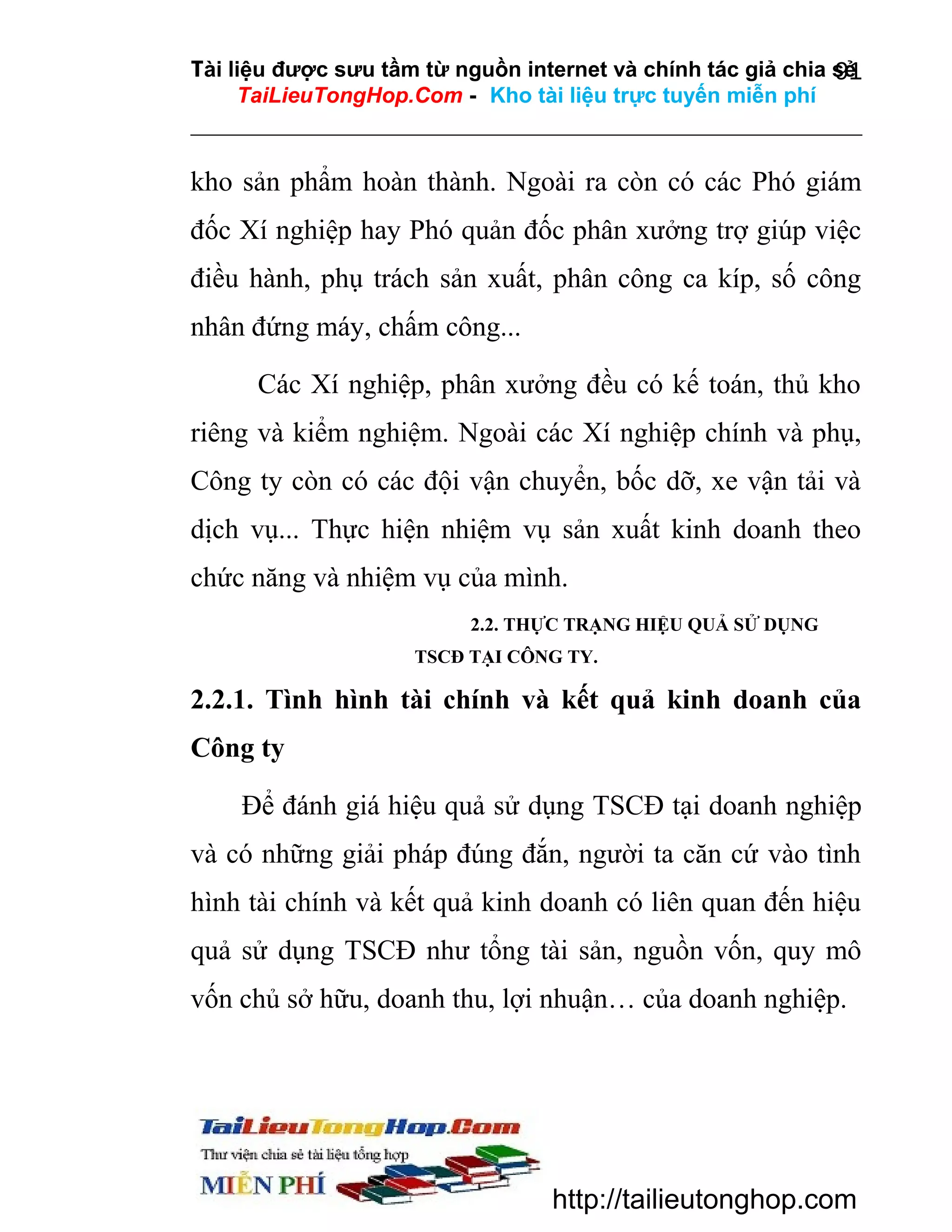 Tài liệu được sưu tầm từ nguồn internet và chính tác giả chia sẻ
91
TaiLieuTongHop.Com - Kho tài liệu trực tuyến miễn phí

kho sản phẩm hoàn thành. Ngoài ra còn có các Phó giám
đốc Xí nghiệp hay Phó quản đốc phân xưởng trợ giúp việc
điều hành, phụ trách sản xuất, phân công ca kíp, số công
nhân đứng máy, chấm công...
Các Xí nghiệp, phân xưởng đều có kế toán, thủ kho
riêng và kiểm nghiệm. Ngoài các Xí nghiệp chính và phụ,
Công ty còn có các đội vận chuyển, bốc dỡ, xe vận tải và
dịch vụ... Thực hiện nhiệm vụ sản xuất kinh doanh theo
chức năng và nhiệm vụ của mình.
2.2. THỰC TRẠNG HIỆU QUẢ SỬ DỤNG
TSCĐ TẠI CÔNG TY.

2.2.1. Tình hình tài chính và kết quả kinh doanh của
Công ty
Để đánh giá hiệu quả sử dụng TSCĐ tại doanh nghiệp
và có những giải pháp đúng đắn, người ta căn cứ vào tình
hình tài chính và kết quả kinh doanh có liên quan đến hiệu
quả sử dụng TSCĐ như tổng tài sản, nguồn vốn, quy mô
vốn chủ sở hữu, doanh thu, lợi nhuận… của doanh nghiệp.

http://tailieutonghop.com

 