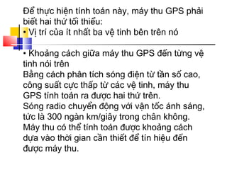 Để thực hiện tính toán này, máy thu GPS phải
biết hai thứ tối thiểu:
• Vị trí của ít nhất ba vệ tinh bên trên nó
• Khoảng cách giữa máy thu GPS đến từng vệ
tinh nói trên
Bằng cách phân tích sóng điện từ tần số cao,
công suất cực thấp từ các vệ tinh, máy thu
GPS tính toán ra được hai thứ trên.
Sóng radio chuyển động với vận tốc ánh sáng,
tức là 300 ngàn km/giây trong chân không.
Máy thu có thể tính toán được khoảng cách
dựa vào thời gian cần thiết để tín hiệu đến
được máy thu.

 