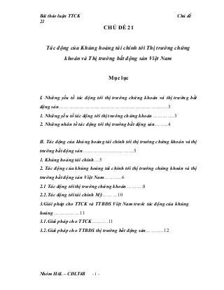 Bài thảo luận TTCK Chủ đề
21
CHỦ ĐỀ 21
Tác động của Khủng hoảng tài chính tới Thị trường chứng
khoán và Thị trường bất động sản Việt Nam
Mục lục
I. Những yếu tố tác động tới thị trường chứng khoán và thị trường bất
động sản……………………………………………………….3
1. Những yếu tố tác động tới thị trường chứng khoán………….3
2. Những nhân tố tác động tới thị trường bất động sản……..4
II. Tác động của khủng hoảng tài chính tới thị trường chứng khoán và thị
trường bất động sản…………………………5
1. Khủng hoảng tài chính…5
2. Tác động của khủng hoảng tài chính tới thị trường chứng khoán và thị
trường bất động sản Việt Nam………..6
2.1 Tác động tới thị trường chứng khoán……….8
2.2.Tác động tới tài chính Mỹ………10
3.Giải pháp cho TTCK và TTBĐS Việt Nam trước tác động của khủng
hoảng ……………11
3.1.Giải pháp cho TTCK……….11
3.2.Giải pháp cho TTBĐS thị trường bất động sản………..12
Nhóm HAL – CĐLT4B - 1 -
 