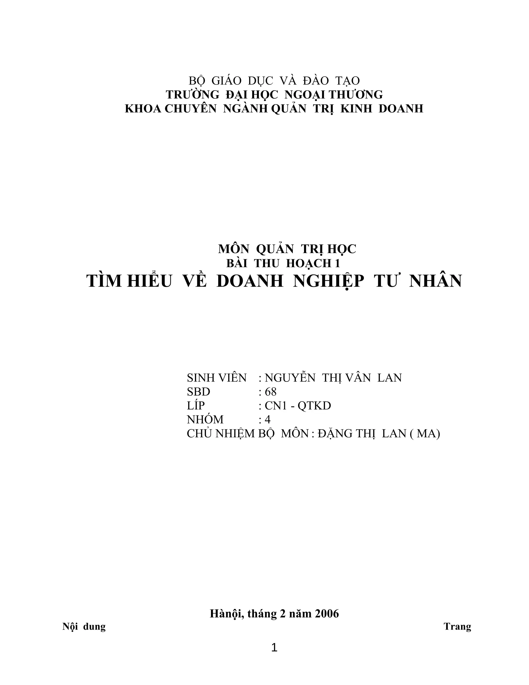 BỘ GIÁO DỤC VÀ ĐÀO TẠO
TRƯỜNG ĐẠI HỌC NGOẠI THƯƠNG
KHOA CHUYÊN NGÀNH QUẢN TRỊ KINH DOANH
MÔN QUẢN TRỊ HỌC
BÀI THU HOẠCH 1
TÌM HIỂU VỀ DOANH NGHIỆP TƯ NHÂN
SINH VIÊN : NGUYỄN THỊ VÂN LAN
SBD : 68
LÍP : CN1 - QTKD
NHÓM : 4
CHỦ NHIỆM BỘ MÔN : ĐẶNG THỊ LAN ( MA)
Hànội, tháng 2 năm 2006
Nội dung Trang
1
 